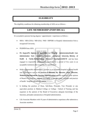 Membership form 2012­ 2013 
[Issue 3] 
Page 3 
ELIGIBILITY
The eligibility conditions for obtaining membership of AHA are as follows:-
LIFE MEMBERSHIP (INDIVIDUAL)
It is awarded to persons having degrees / appointments / experience as follows:-
• MHA / MD (CHA) / MD (HA) / PhD / DIPNBE in Hospital Administration from a
recognized University.
• PGDHM from AHA
• PG Degree/PG Diploma [2 years]/MBA in Hospital Administration/Health Care
Administration from Institutions/Agencies recognised University, Ministry of
Health & Family Welfare/Human Resource Development/AICTE and has been
engaged in responsible administrative positions for a period of five years in an
acceptable institution after acquiring the qualification.
• Holds a responsible administrative position in an acceptable hospital or related health
care organization such as the position of Director, Dy. Director, Assoc. Director,
Medical Superintendent, Nursing Superintendent and has acquired, in the opinion
of Board of Executives, adequate knowledge of the principles, concepts and practice
of health / hospital care administration.
• Is holding the position of Dean, Sub-Dean, Principle, Vice Principle or any
equivalent position in Medical College or College / School of Nursing and has
acquired, in the opinion of the Board of Executives adequate knowledge of the
functions, principles and practices of hospital administration.
• Life Associate Members with 10 years of administrative experience after admission a
Associate members.
 
