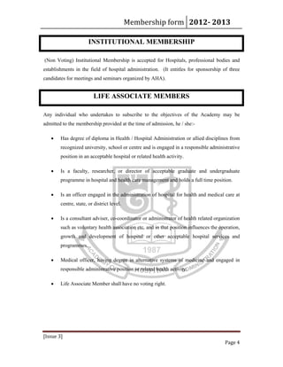 Membership form 2012­ 2013 
[Issue 3] 
Page 4 
INSTITUTIONAL MEMBERSHIP
(Non Voting) Institutional Membership is accepted for Hospitals, professional bodies and
establishments in the field of hospital administration. (It entitles for sponsorship of three
candidates for meetings and seminars organized by AHA).
LIFE ASSOCIATE MEMBERS
Any individual who undertakes to subscribe to the objectives of the Academy may be
admitted to the membership provided at the time of admission, he / she:-
• Has degree of diploma in Health / Hospital Administration or allied disciplines from
recognized university, school or centre and is engaged in a responsible administrative
position in an acceptable hospital or related health activity.
• Is a faculty, researcher, or director of acceptable graduate and undergraduate
programme in hospital and health care management and holds a full time position.
• Is an officer engaged in the administration of hospital for health and medical care at
centre, state, or district level.
• Is a consultant adviser, co-coordinator or administrator of health related organization
such as voluntary health association etc. and in that position influences the operation,
growth and development of hospital or other acceptable hospital services and
programmes.
• Medical officer, having degree in alternative systems of medicine and engaged in
responsible administrative position or related health activity.
• Life Associate Member shall have no voting right.
 