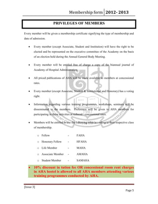 Membership form 2012­ 2013 
[Issue 3] 
Page 5 
PRIVILEGES OF MEMBERS
Every member will be given a membership certificate signifying the type of membership and
date of admission.
• Every member (except Associate, Student and Institution) will have the right to be
elected and be represented on the executive committee of the Academy on the basis
of an election held during the Annual General Body Meeting.
• Every member will be entitled free of charge a copy of the biannual journal of
Academy of Hospital Administration.
• All priced publications of AHA will be made available to members at concessional
rates.
• Every member (except Associate, Student & Institutional and Honorary) has a voting
right.
• Information regarding various training programmes, workshops, seminars will be
disseminated to the members. Preference will be given to AHA members for
participating in these activities at reduced / concessional rates.
• Members will be entitled to use the following titles according to their respective class
of membership.
o Fellow - FAHA
o Honorary Fellow - HFAHA
o Life Member - MAHA
o Associate Member - AMAHA
o Student Member - SAMAHA
• 10% discount in tution fee OR concessional room rent charges
in AHA hostel is allowed to all AHA members attending various
training programmes conducted by AHA.
 