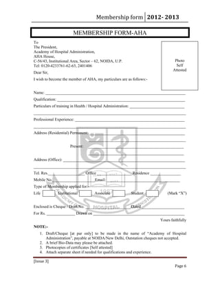 Membership form 2012­ 2013 
[Issue 3] 
Page 6 
MEMBERSHIP FORM-AHA
To
The President,
Academy of Hospital Administration,
AHA House,
C-56/43, Institutional Area, Sector – 62, NOIDA, U.P.
Tel: 0120-4233761-62-63, 2401406
Dear Sir,
I wish to become the member of AHA, my particulars are as follows:-
Name: _____________________________________________________________________
Qualification: _______________________________________________________________
Particulars of training in Health / Hospital Administration: ___________________________
___________________________________________________________________________
Professional Experience: ______________________________________________________
___________________________________________________________________________
Address (Residential) Permanent: _______________________________________________
________________________________________________
Present: _______________________________________________
_______________________________________________
Address (Office): ____________________________________________________________
___________________________________________________________________________
Tel. Res.__________________ Office _________________ Residence _______________
Mobile No._____________________Email: ____________________________________
Type of Membership applied for:-
Life Institutional Associate Student (Mark “X”)
Enclosed is Cheque / Draft No. ______________________ Dated _____________________
For Rs. ______________ Drawn on _____________________________________________
Yours faithfully
NOTE:-
1. Draft/Cheque [at par only] to be made in the name of “Academy of Hospital
Administration”, payable at NOIDA/New Delhi, Outstation cheques not accepted.
2. A brief Bio-Data may please be attached.
3. Photocopies of certificates [Self attested]
4. Attach separate sheet if needed for qualifications and experience.
Photo
Self
Attested
 