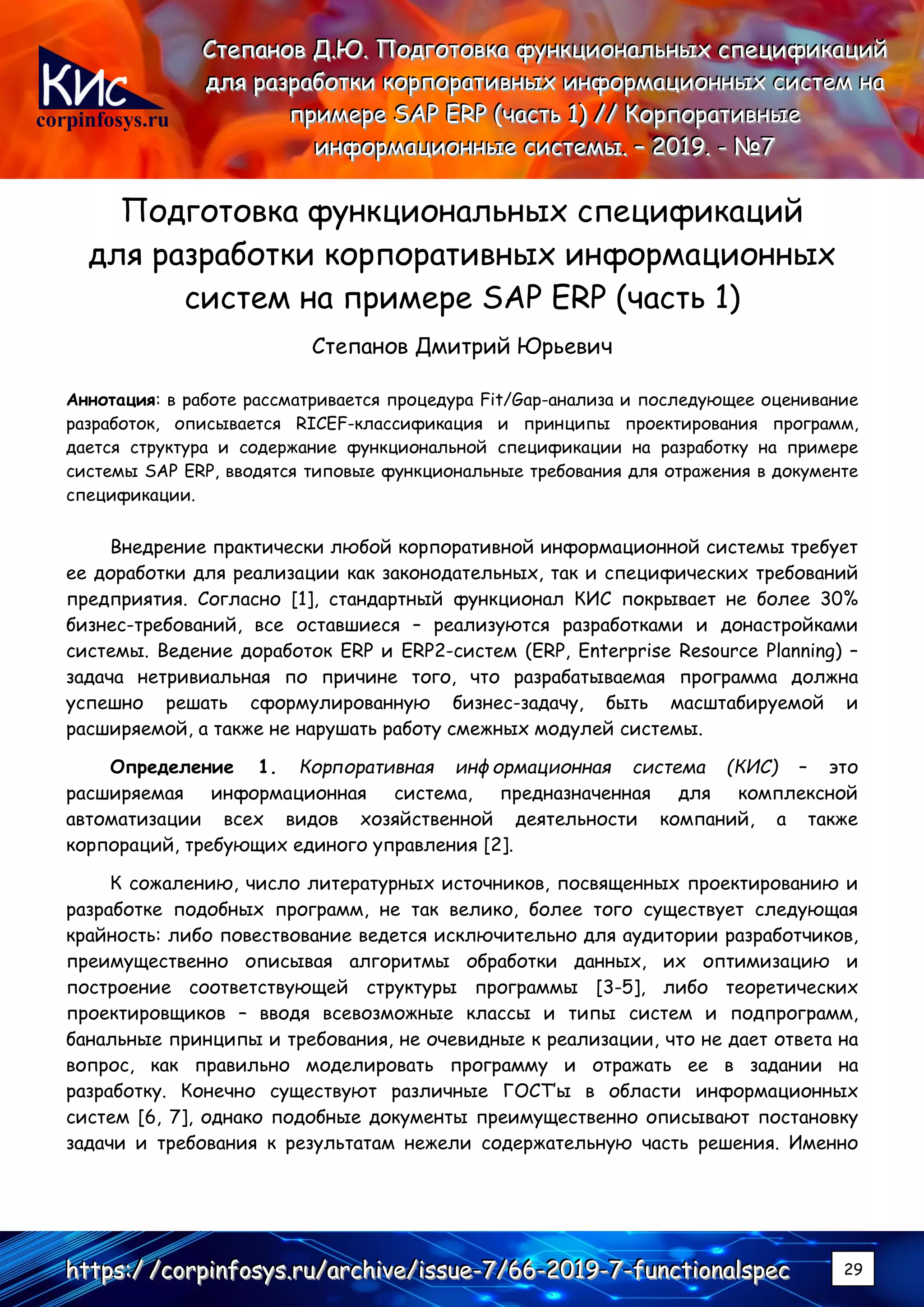 corpinfosys.ru
СССтттееепппаааннноооввв ДДД...ЮЮЮ... ПППооодддгггооотттооовввкккааа фффууунннкккццциииооонннаааллльььннныыыххх ссспппееецццииифффииикккаааццциииййй
дддллляяя рррааазззрррааабббоооттткккиии кккооорррпппооорррааатттииивввннныыыххх ииинннфффооорррмммаааццциииооонннннныыыххх сссиииссстттеееммм нннааа
пппрррииимммеееррреее SSSAAAPPP EEERRRPPP (((чччааассстттььь 111))) ////// КККооорррпппооорррааатттииивввннныыыеее
ииинннфффооорррмммаааццциииооонннннныыыеее сссиииссстттееемммыыы... ––– 222000111999... --- №№№777
hhhttttttpppsss:::/// ///cccooorrrpppiiinnnfffooosssyyysss...rrruuu///aaarrrccchhhiiivvveee///iiissssssuuueee---777///666666---222000111999---777---fffuuunnnccctttiiiooonnnaaalllssspppeeeccc 29
Подготовка функциональных спецификаций
для разработки корпоративных информационных
систем на примере SAP ERP (часть 1)
Степанов Дмитрий Юрьевич
Аннотация: в работе рассматривается процедура Fit/Gap-анализа и последующее оценивание
разработок, описывается RICEF-классификация и принципы проектирования программ,
дается структура и содержание функциональной спецификации на разработку на примере
системы SAP ERP, вводятся типовые функциональные требования для отражения в документе
спецификации.
Внедрение практически любой корпоративной информационной системы требует
ее доработки для реализации как законодательных, так и специфических требований
предприятия. Согласно [1], стандартный функционал КИС покрывает не более 30%
бизнес-требований, все оставшиеся – реализуются разработками и донастройками
системы. Ведение доработок ERP и ERP2-систем (ERP, Enterprise Resource Planning) –
задача нетривиальная по причине того, что разрабатываемая программа должна
успешно решать сформулированную бизнес-задачу, быть масштабируемой и
расширяемой, а также не нарушать работу смежных модулей системы.
Определение 1. Корпоративная информационная система (КИС) – это
расширяемая информационная система, предназначенная для комплексной
автоматизации всех видов хозяйственной деятельности компаний, а также
корпораций, требующих единого управления [2].
К сожалению, число литературных источников, посвященных проектированию и
разработке подобных программ, не так велико, более того существует следующая
крайность: либо повествование ведется исключительно для аудитории разработчиков,
преимущественно описывая алгоритмы обработки данных, их оптимизацию и
построение соответствующей структуры программы [3-5], либо теоретических
проектировщиков – вводя всевозможные классы и типы систем и подпрограмм,
банальные принципы и требования, не очевидные к реализации, что не дает ответа на
вопрос, как правильно моделировать программу и отражать ее в задании на
разработку. Конечно существуют различные ГОСТ’ы в области информационных
систем [6, 7], однако подобные документы преимущественно описывают постановку
задачи и требования к результатам нежели содержательную часть решения. Именно
 