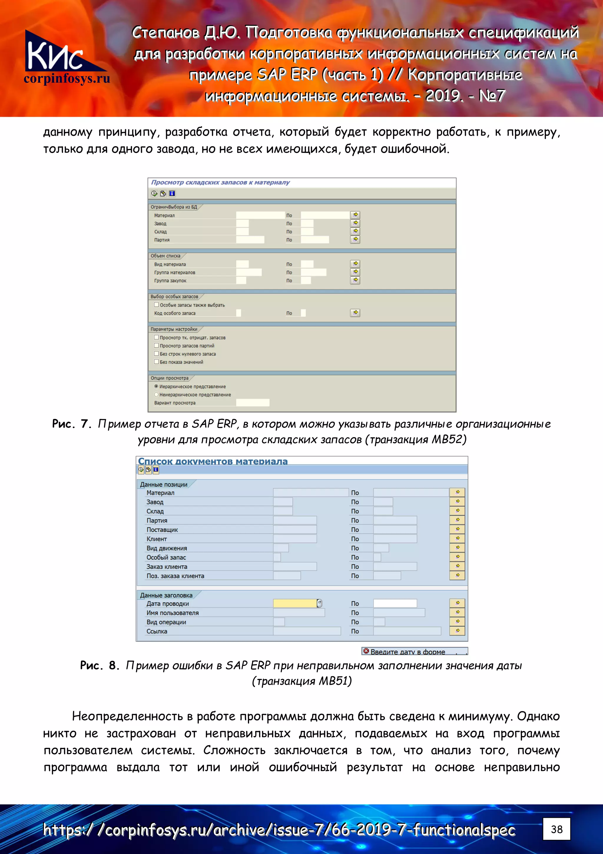 corpinfosys.ru
СССтттееепппаааннноооввв ДДД...ЮЮЮ... ПППооодддгггооотттооовввкккааа фффууунннкккццциииооонннаааллльььннныыыххх ссспппееецццииифффииикккаааццциииййй
дддллляяя рррааазззрррааабббоооттткккиии кккооорррпппооорррааатттииивввннныыыххх ииинннфффооорррмммаааццциииооонннннныыыххх сссиииссстттеееммм нннааа
пппрррииимммеееррреее SSSAAAPPP EEERRRPPP (((чччааассстттььь 111))) ////// КККооорррпппооорррааатттииивввннныыыеее
ииинннфффооорррмммаааццциииооонннннныыыеее сссиииссстттееемммыыы... ––– 222000111999... --- №№№777
hhhttttttpppsss:::/// ///cccooorrrpppiiinnnfffooosssyyysss...rrruuu///aaarrrccchhhiiivvveee///iiissssssuuueee---777///666666---222000111999---777---fffuuunnnccctttiiiooonnnaaalllssspppeeeccc 38
данному принципу, разработка отчета, который будет корректно работать, к примеру,
только для одного завода, но не всех имеющихся, будет ошибочной.
Рис. 7. Пример отчета в SAP ERP, в котором можно указывать различные организационные
уровни для просмотра складских запасов (транзакция MB52)
Рис. 8. Пример ошибки в SAP ERP при неправильном заполнении значения даты
(транзакция MB51)
Неопределенность в работе программы должна быть сведена к минимуму. Однако
никто не застрахован от неправильных данных, подаваемых на вход программы
пользователем системы. Сложность заключается в том, что анализ того, почему
программа выдала тот или иной ошибочный результат на основе неправильно
 