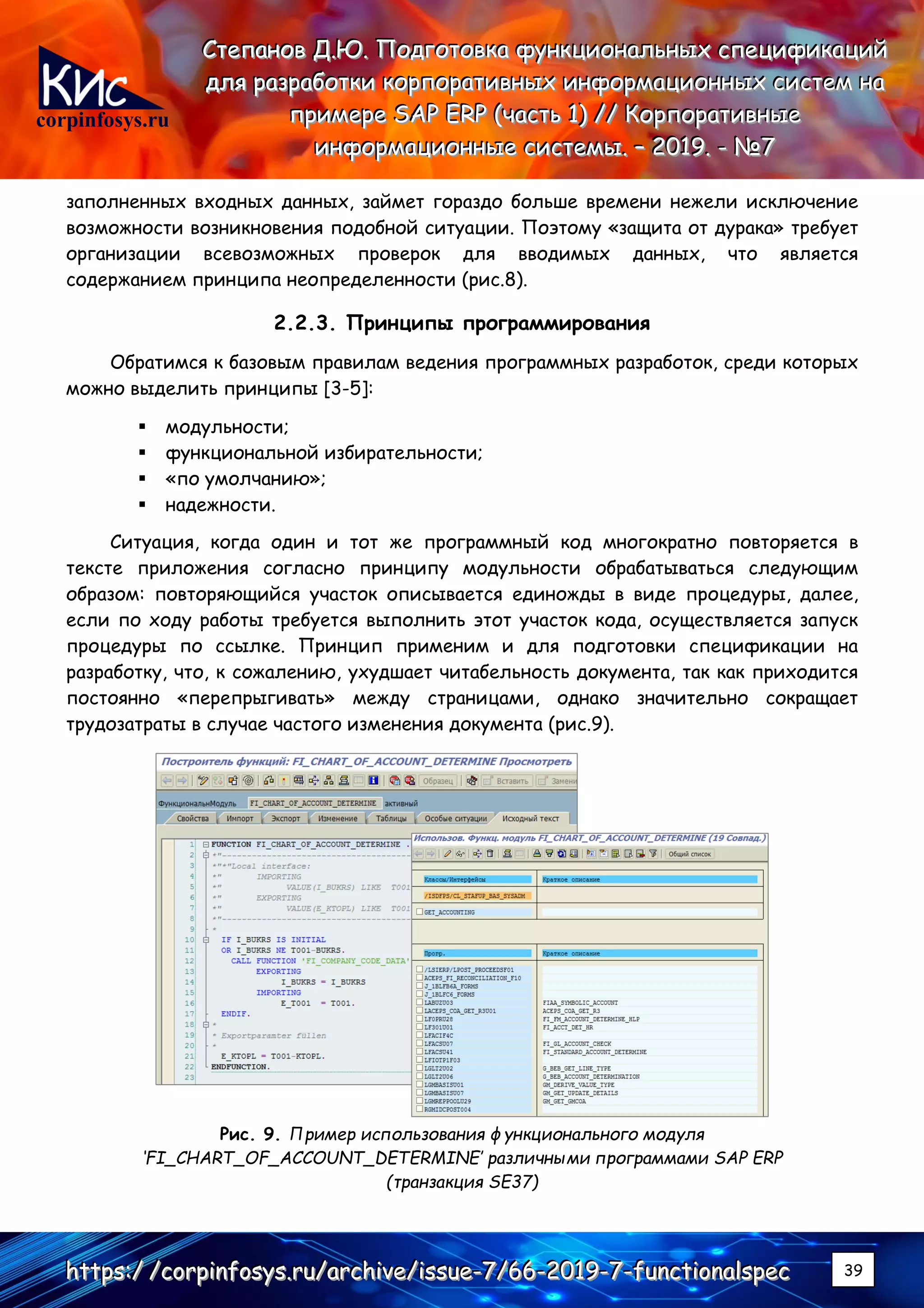 corpinfosys.ru
СССтттееепппаааннноооввв ДДД...ЮЮЮ... ПППооодддгггооотттооовввкккааа фффууунннкккццциииооонннаааллльььннныыыххх ссспппееецццииифффииикккаааццциииййй
дддллляяя рррааазззрррааабббоооттткккиии кккооорррпппооорррааатттииивввннныыыххх ииинннфффооорррмммаааццциииооонннннныыыххх сссиииссстттеееммм нннааа
пппрррииимммеееррреее SSSAAAPPP EEERRRPPP (((чччааассстттььь 111))) ////// КККооорррпппооорррааатттииивввннныыыеее
ииинннфффооорррмммаааццциииооонннннныыыеее сссиииссстттееемммыыы... ––– 222000111999... --- №№№777
hhhttttttpppsss:::/// ///cccooorrrpppiiinnnfffooosssyyysss...rrruuu///aaarrrccchhhiiivvveee///iiissssssuuueee---777///666666---222000111999---777---fffuuunnnccctttiiiooonnnaaalllssspppeeeccc 39
заполненных входных данных, займет гораздо больше времени нежели исключение
возможности возникновения подобной ситуации. Поэтому «защита от дурака» требует
организации всевозможных проверок для вводимых данных, что является
содержанием принципа неопределенности (рис.8).
2.2.3. Принципы программирования
Обратимся к базовым правилам ведения программных разработок, среди которых
можно выделить принципы [3-5]:
▪ модульности;
▪ функциональной избирательности;
▪ «по умолчанию»;
▪ надежности.
Ситуация, когда один и тот же программный код многократно повторяется в
тексте приложения согласно принципу модульности обрабатываться следующим
образом: повторяющийся участок описывается единожды в виде процедуры, далее,
если по ходу работы требуется выполнить этот участок кода, осуществляется запуск
процедуры по ссылке. Принцип применим и для подготовки спецификации на
разработку, что, к сожалению, ухудшает читабельность документа, так как приходится
постоянно «перепрыгивать» между страницами, однако значительно сокращает
трудозатраты в случае частого изменения документа (рис.9).
Рис. 9. Пример использования функционального модуля
‘FI_CHART_OF_ACCOUNT_DETERMINE’ различными программами SAP ERP
(транзакция SE37)
 