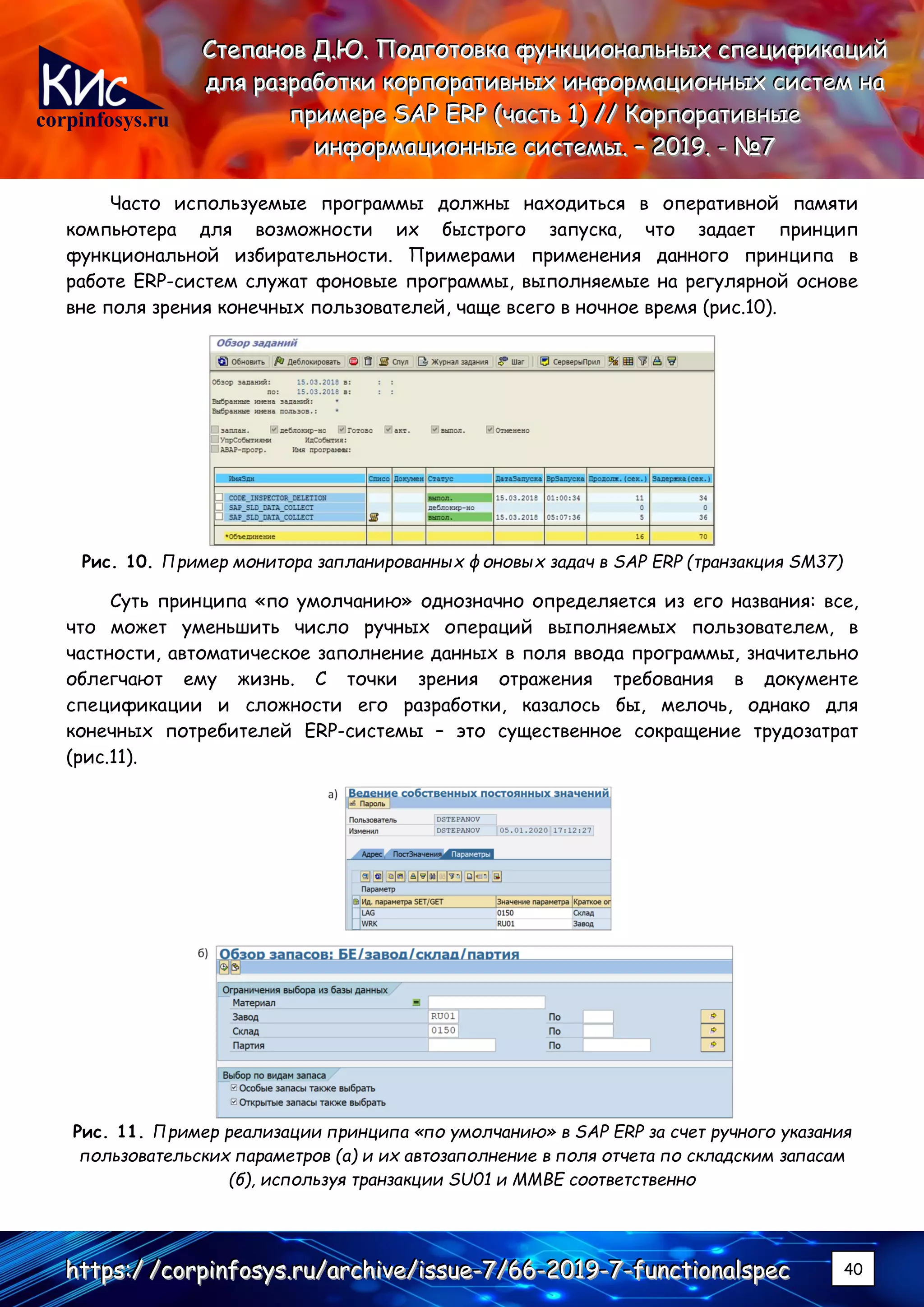 corpinfosys.ru
СССтттееепппаааннноооввв ДДД...ЮЮЮ... ПППооодддгггооотттооовввкккааа фффууунннкккццциииооонннаааллльььннныыыххх ссспппееецццииифффииикккаааццциииййй
дддллляяя рррааазззрррааабббоооттткккиии кккооорррпппооорррааатттииивввннныыыххх ииинннфффооорррмммаааццциииооонннннныыыххх сссиииссстттеееммм нннааа
пппрррииимммеееррреее SSSAAAPPP EEERRRPPP (((чччааассстттььь 111))) ////// КККооорррпппооорррааатттииивввннныыыеее
ииинннфффооорррмммаааццциииооонннннныыыеее сссиииссстттееемммыыы... ––– 222000111999... --- №№№777
hhhttttttpppsss:::/// ///cccooorrrpppiiinnnfffooosssyyysss...rrruuu///aaarrrccchhhiiivvveee///iiissssssuuueee---777///666666---222000111999---777---fffuuunnnccctttiiiooonnnaaalllssspppeeeccc 40
Часто используемые программы должны находиться в оперативной памяти
компьютера для возможности их быстрого запуска, что задает принцип
функциональной избирательности. Примерами применения данного принципа в
работе ERP-систем служат фоновые программы, выполняемые на регулярной основе
вне поля зрения конечных пользователей, чаще всего в ночное время (рис.10).
Рис. 10. Пример монитора запланированных фоновых задач в SAP ERP (транзакция SM37)
Суть принципа «по умолчанию» однозначно определяется из его названия: все,
что может уменьшить число ручных операций выполняемых пользователем, в
частности, автоматическое заполнение данных в поля ввода программы, значительно
облегчают ему жизнь. С точки зрения отражения требования в документе
спецификации и сложности его разработки, казалось бы, мелочь, однако для
конечных потребителей ERP-системы – это существенное сокращение трудозатрат
(рис.11).
Рис. 11. Пример реализации принципа «по умолчанию» в SAP ERP за счет ручного указания
пользовательских параметров (а) и их автозаполнение в поля отчета по складским запасам
(б), используя транзакции SU01 и MMBE соответственно
 
