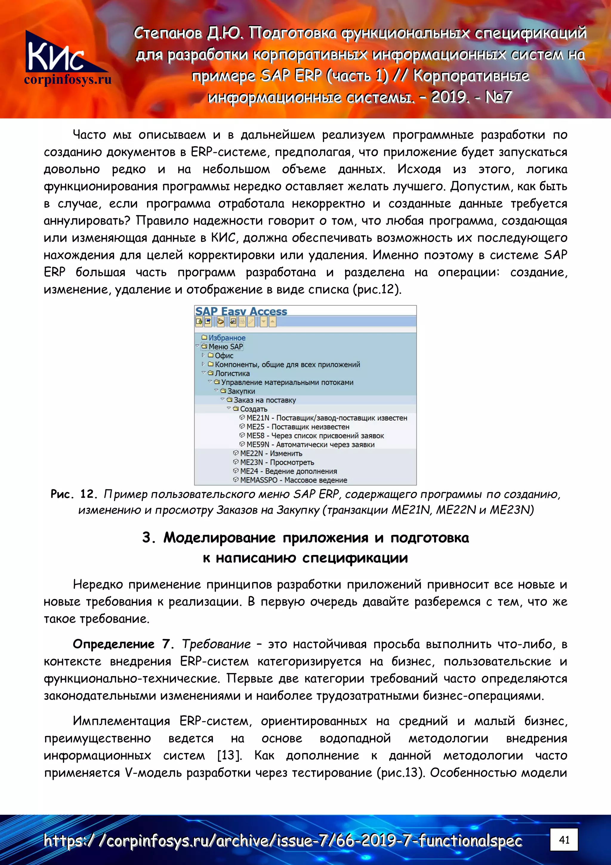 corpinfosys.ru
СССтттееепппаааннноооввв ДДД...ЮЮЮ... ПППооодддгггооотттооовввкккааа фффууунннкккццциииооонннаааллльььннныыыххх ссспппееецццииифффииикккаааццциииййй
дддллляяя рррааазззрррааабббоооттткккиии кккооорррпппооорррааатттииивввннныыыххх ииинннфффооорррмммаааццциииооонннннныыыххх сссиииссстттеееммм нннааа
пппрррииимммеееррреее SSSAAAPPP EEERRRPPP (((чччааассстттььь 111))) ////// КККооорррпппооорррааатттииивввннныыыеее
ииинннфффооорррмммаааццциииооонннннныыыеее сссиииссстттееемммыыы... ––– 222000111999... --- №№№777
hhhttttttpppsss:::/// ///cccooorrrpppiiinnnfffooosssyyysss...rrruuu///aaarrrccchhhiiivvveee///iiissssssuuueee---777///666666---222000111999---777---fffuuunnnccctttiiiooonnnaaalllssspppeeeccc 41
Часто мы описываем и в дальнейшем реализуем программные разработки по
созданию документов в ERP-системе, предполагая, что приложение будет запускаться
довольно редко и на небольшом объеме данных. Исходя из этого, логика
функционирования программы нередко оставляет желать лучшего. Допустим, как быть
в случае, если программа отработала некорректно и созданные данные требуется
аннулировать? Правило надежности говорит о том, что любая программа, создающая
или изменяющая данные в КИС, должна обеспечивать возможность их последующего
нахождения для целей корректировки или удаления. Именно поэтому в системе SAP
ERP большая часть программ разработана и разделена на операции: создание,
изменение, удаление и отображение в виде списка (рис.12).
Рис. 12. Пример пользовательского меню SAP ERP, содержащего программы по созданию,
изменению и просмотру Заказов на Закупку (транзакции ME21N, ME22N и ME23N)
3. Моделирование приложения и подготовка
к написанию спецификации
Нередко применение принципов разработки приложений привносит все новые и
новые требования к реализации. В первую очередь давайте разберемся с тем, что же
такое требование.
Определение 7. Требование – это настойчивая просьба выполнить что-либо, в
контексте внедрения ERP-систем категоризируется на бизнес, пользовательские и
функционально-технические. Первые две категории требований часто определяются
законодательными изменениями и наиболее трудозатратными бизнес-операциями.
Имплементация ERP-систем, ориентированных на средний и малый бизнес,
преимущественно ведется на основе водопадной методологии внедрения
информационных систем [13]. Как дополнение к данной методологии часто
применяется V-модель разработки через тестирование (рис.13). Особенностью модели
 