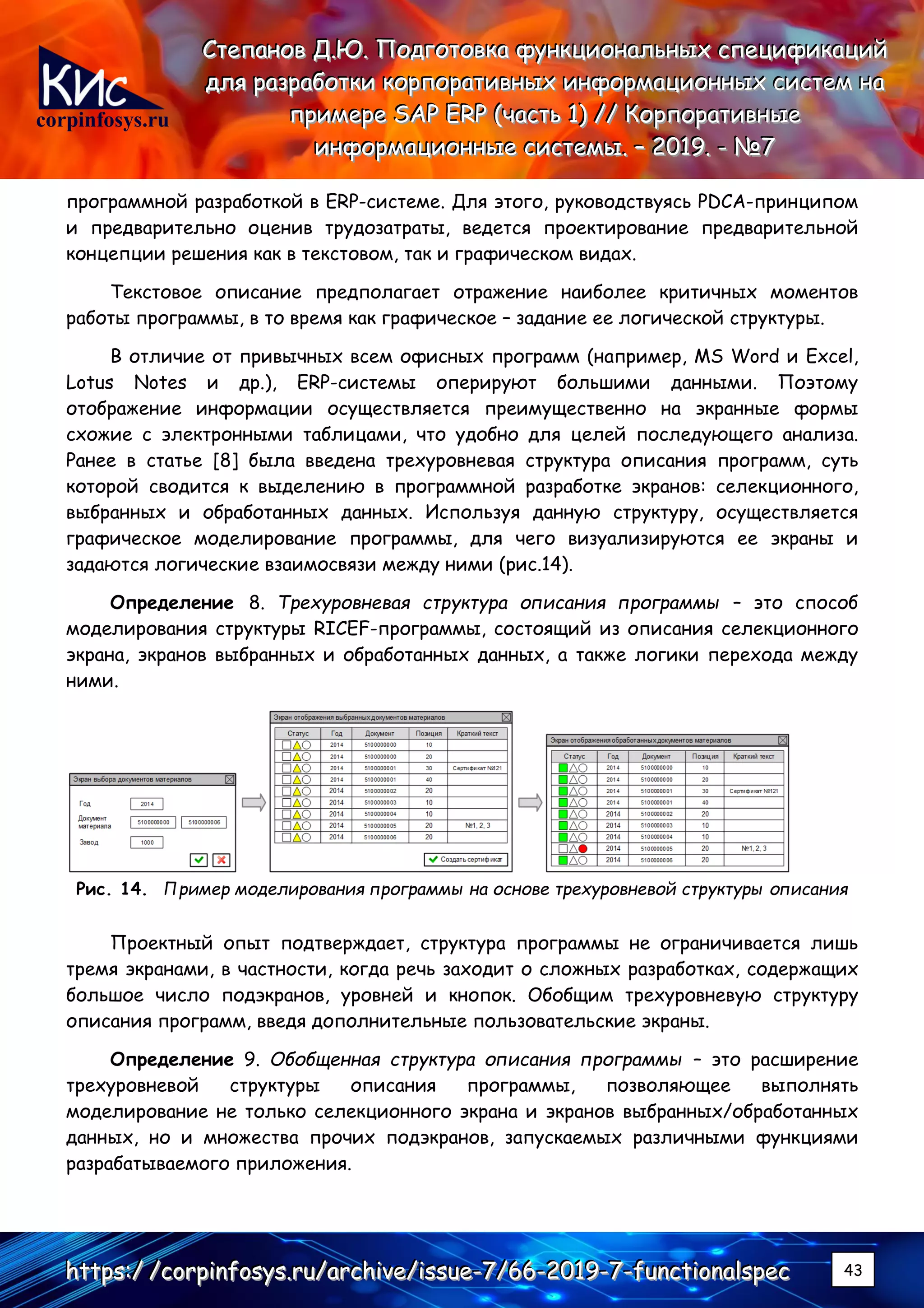 corpinfosys.ru
СССтттееепппаааннноооввв ДДД...ЮЮЮ... ПППооодддгггооотттооовввкккааа фффууунннкккццциииооонннаааллльььннныыыххх ссспппееецццииифффииикккаааццциииййй
дддллляяя рррааазззрррааабббоооттткккиии кккооорррпппооорррааатттииивввннныыыххх ииинннфффооорррмммаааццциииооонннннныыыххх сссиииссстттеееммм нннааа
пппрррииимммеееррреее SSSAAAPPP EEERRRPPP (((чччааассстттььь 111))) ////// КККооорррпппооорррааатттииивввннныыыеее
ииинннфффооорррмммаааццциииооонннннныыыеее сссиииссстттееемммыыы... ––– 222000111999... --- №№№777
hhhttttttpppsss:::/// ///cccooorrrpppiiinnnfffooosssyyysss...rrruuu///aaarrrccchhhiiivvveee///iiissssssuuueee---777///666666---222000111999---777---fffuuunnnccctttiiiooonnnaaalllssspppeeeccc 43
программной разработкой в ERP-системе. Для этого, руководствуясь PDCA-принципом
и предварительно оценив трудозатраты, ведется проектирование предварительной
концепции решения как в текстовом, так и графическом видах.
Текстовое описание предполагает отражение наиболее критичных моментов
работы программы, в то время как графическое – задание ее логической структуры.
В отличие от привычных всем офисных программ (например, MS Word и Excel,
Lotus Notes и др.), ERP-системы оперируют большими данными. Поэтому
отображение информации осуществляется преимущественно на экранные формы
схожие с электронными таблицами, что удобно для целей последующего анализа.
Ранее в статье [8] была введена трехуровневая структура описания программ, суть
которой сводится к выделению в программной разработке экранов: селекционного,
выбранных и обработанных данных. Используя данную структуру, осуществляется
графическое моделирование программы, для чего визуализируются ее экраны и
задаются логические взаимосвязи между ними (рис.14).
Определение 8. Трехуровневая структура описания программы – это способ
моделирования структуры RICEF-программы, состоящий из описания селекционного
экрана, экранов выбранных и обработанных данных, а также логики перехода между
ними.
Рис. 14. Пример моделирования программы на основе трехуровневой структуры описания
Проектный опыт подтверждает, структура программы не ограничивается лишь
тремя экранами, в частности, когда речь заходит о сложных разработках, содержащих
большое число подэкранов, уровней и кнопок. Обобщим трехуровневую структуру
описания программ, введя дополнительные пользовательские экраны.
Определение 9. Обобщенная структура описания программы – это расширение
трехуровневой структуры описания программы, позволяющее выполнять
моделирование не только селекционного экрана и экранов выбранных/обработанных
данных, но и множества прочих подэкранов, запускаемых различными функциями
разрабатываемого приложения.
 