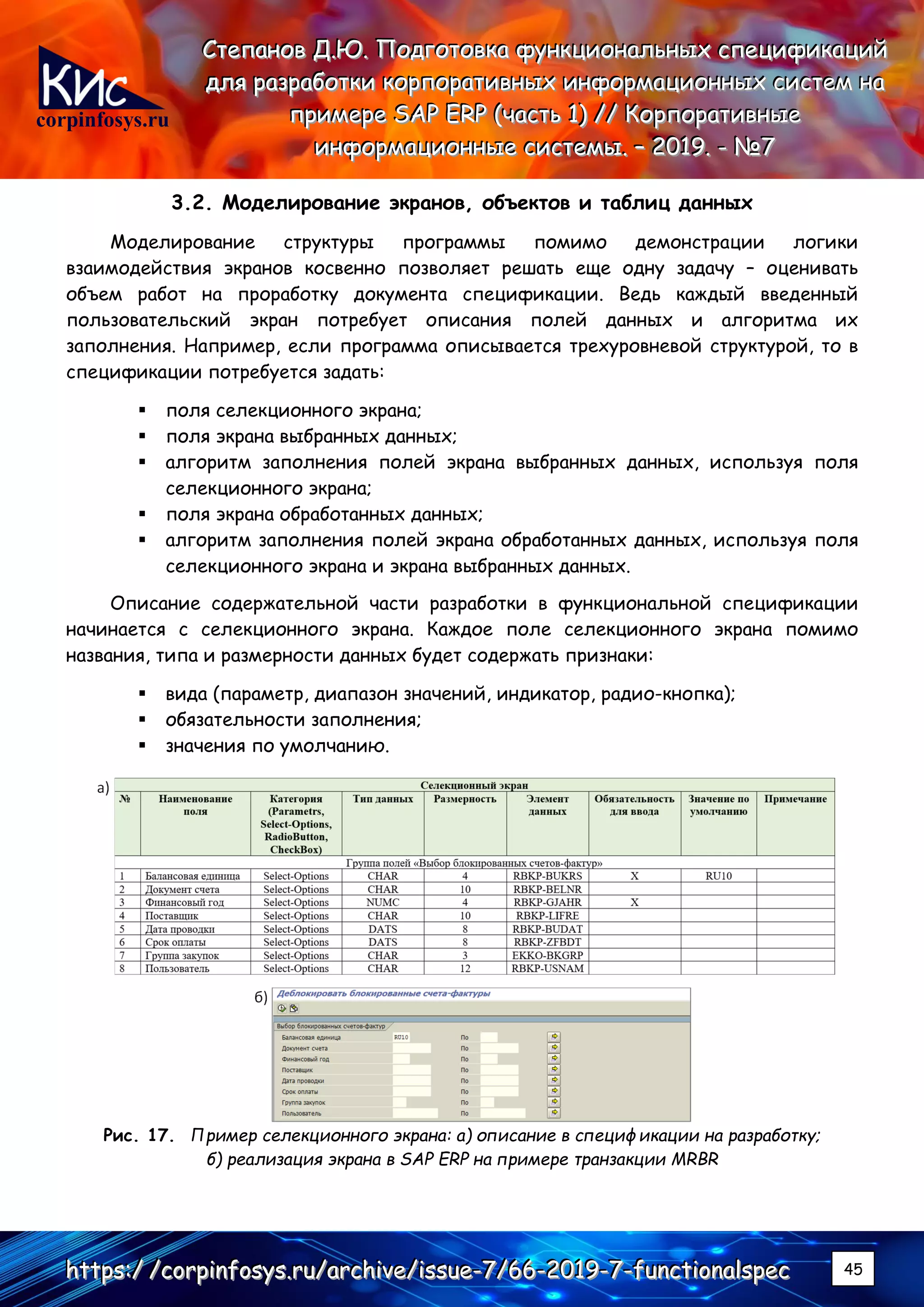 corpinfosys.ru
СССтттееепппаааннноооввв ДДД...ЮЮЮ... ПППооодддгггооотттооовввкккааа фффууунннкккццциииооонннаааллльььннныыыххх ссспппееецццииифффииикккаааццциииййй
дддллляяя рррааазззрррааабббоооттткккиии кккооорррпппооорррааатттииивввннныыыххх ииинннфффооорррмммаааццциииооонннннныыыххх сссиииссстттеееммм нннааа
пппрррииимммеееррреее SSSAAAPPP EEERRRPPP (((чччааассстттььь 111))) ////// КККооорррпппооорррааатттииивввннныыыеее
ииинннфффооорррмммаааццциииооонннннныыыеее сссиииссстттееемммыыы... ––– 222000111999... --- №№№777
hhhttttttpppsss:::/// ///cccooorrrpppiiinnnfffooosssyyysss...rrruuu///aaarrrccchhhiiivvveee///iiissssssuuueee---777///666666---222000111999---777---fffuuunnnccctttiiiooonnnaaalllssspppeeeccc 45
3.2. Моделирование экранов, объектов и таблиц данных
Моделирование структуры программы помимо демонстрации логики
взаимодействия экранов косвенно позволяет решать еще одну задачу – оценивать
объем работ на проработку документа спецификации. Ведь каждый введенный
пользовательский экран потребует описания полей данных и алгоритма их
заполнения. Например, если программа описывается трехуровневой структурой, то в
спецификации потребуется задать:
▪ поля селекционного экрана;
▪ поля экрана выбранных данных;
▪ алгоритм заполнения полей экрана выбранных данных, используя поля
селекционного экрана;
▪ поля экрана обработанных данных;
▪ алгоритм заполнения полей экрана обработанных данных, используя поля
селекционного экрана и экрана выбранных данных.
Описание содержательной части разработки в функциональной спецификации
начинается с селекционного экрана. Каждое поле селекционного экрана помимо
названия, типа и размерности данных будет содержать признаки:
▪ вида (параметр, диапазон значений, индикатор, радио-кнопка);
▪ обязательности заполнения;
▪ значения по умолчанию.
Рис. 17. Пример селекционного экрана: а) описание в спецификации на разработку;
б) реализация экрана в SAP ERP на примере транзакции MRBR
 