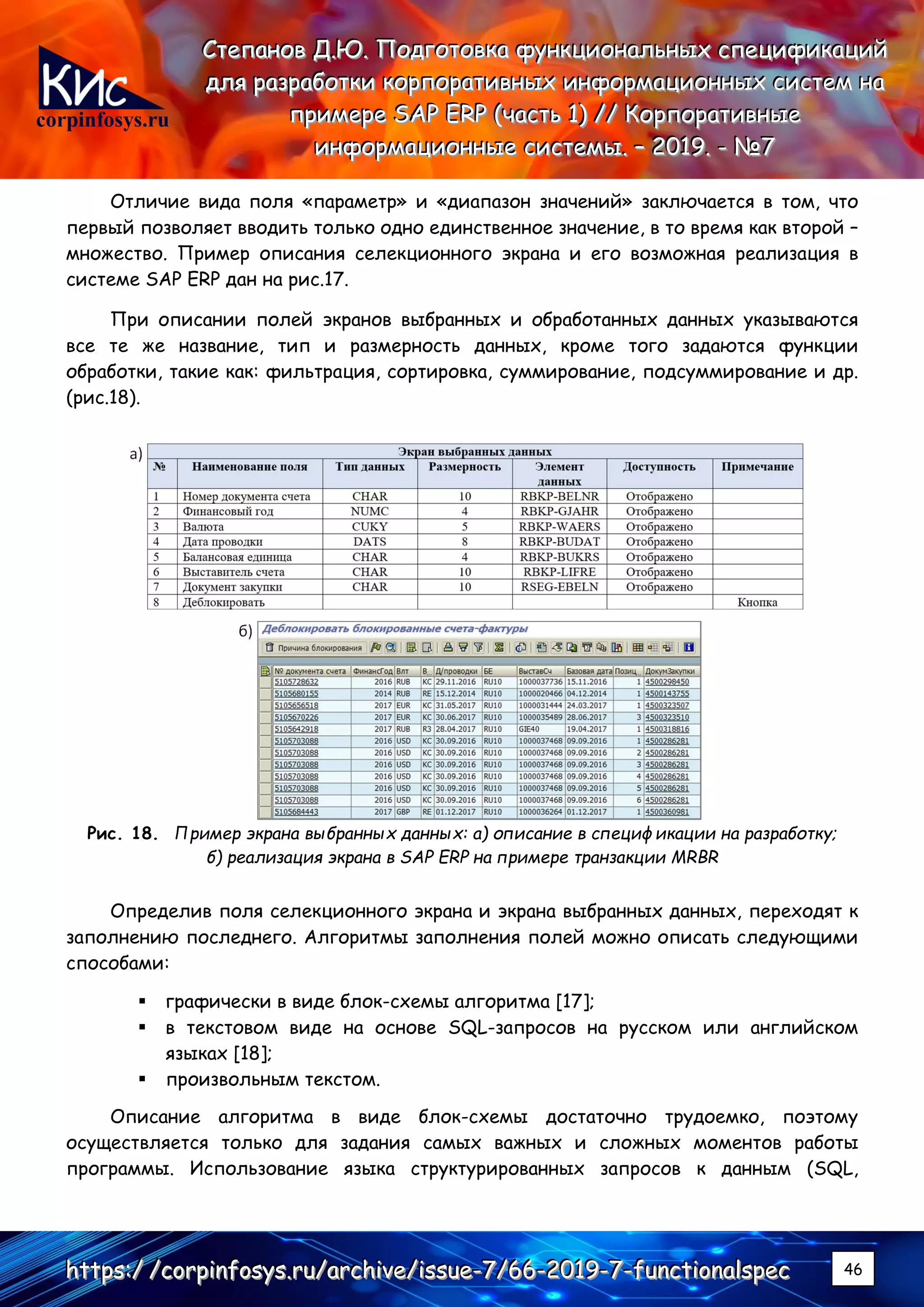 corpinfosys.ru
СССтттееепппаааннноооввв ДДД...ЮЮЮ... ПППооодддгггооотттооовввкккааа фффууунннкккццциииооонннаааллльььннныыыххх ссспппееецццииифффииикккаааццциииййй
дддллляяя рррааазззрррааабббоооттткккиии кккооорррпппооорррааатттииивввннныыыххх ииинннфффооорррмммаааццциииооонннннныыыххх сссиииссстттеееммм нннааа
пппрррииимммеееррреее SSSAAAPPP EEERRRPPP (((чччааассстттььь 111))) ////// КККооорррпппооорррааатттииивввннныыыеее
ииинннфффооорррмммаааццциииооонннннныыыеее сссиииссстттееемммыыы... ––– 222000111999... --- №№№777
hhhttttttpppsss:::/// ///cccooorrrpppiiinnnfffooosssyyysss...rrruuu///aaarrrccchhhiiivvveee///iiissssssuuueee---777///666666---222000111999---777---fffuuunnnccctttiiiooonnnaaalllssspppeeeccc 46
Отличие вида поля «параметр» и «диапазон значений» заключается в том, что
первый позволяет вводить только одно единственное значение, в то время как второй –
множество. Пример описания селекционного экрана и его возможная реализация в
системе SAP ERP дан на рис.17.
При описании полей экранов выбранных и обработанных данных указываются
все те же название, тип и размерность данных, кроме того задаются функции
обработки, такие как: фильтрация, сортировка, суммирование, подсуммирование и др.
(рис.18).
Рис. 18. Пример экрана выбранных данных: а) описание в спецификации на разработку;
б) реализация экрана в SAP ERP на примере транзакции MRBR
Определив поля селекционного экрана и экрана выбранных данных, переходят к
заполнению последнего. Алгоритмы заполнения полей можно описать следующими
способами:
▪ графически в виде блок-схемы алгоритма [17];
▪ в текстовом виде на основе SQL-запросов на русском или английском
языках [18];
▪ произвольным текстом.
Описание алгоритма в виде блок-схемы достаточно трудоемко, поэтому
осуществляется только для задания самых важных и сложных моментов работы
программы. Использование языка структурированных запросов к данным (SQL,
 