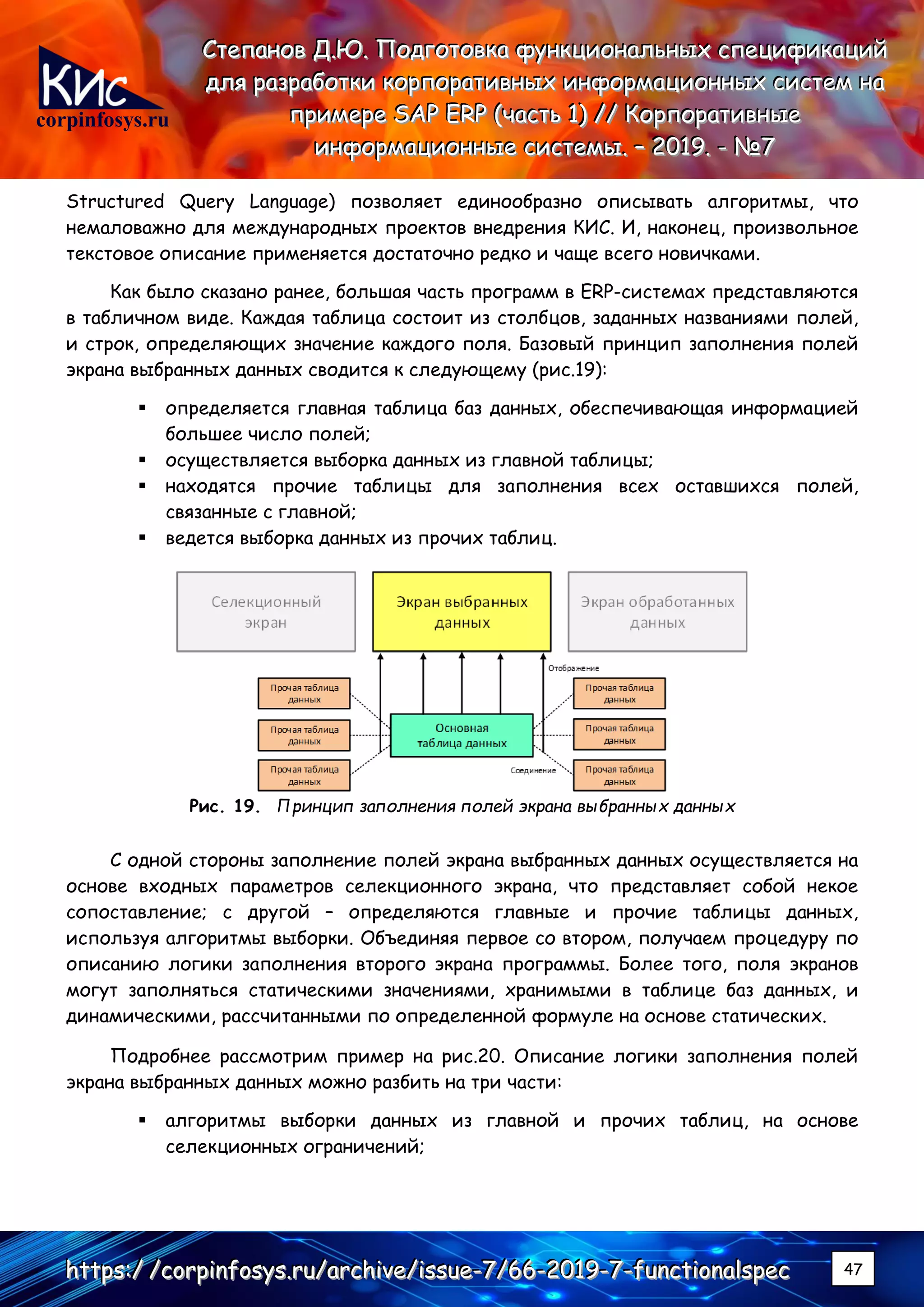 corpinfosys.ru
СССтттееепппаааннноооввв ДДД...ЮЮЮ... ПППооодддгггооотттооовввкккааа фффууунннкккццциииооонннаааллльььннныыыххх ссспппееецццииифффииикккаааццциииййй
дддллляяя рррааазззрррааабббоооттткккиии кккооорррпппооорррааатттииивввннныыыххх ииинннфффооорррмммаааццциииооонннннныыыххх сссиииссстттеееммм нннааа
пппрррииимммеееррреее SSSAAAPPP EEERRRPPP (((чччааассстттььь 111))) ////// КККооорррпппооорррааатттииивввннныыыеее
ииинннфффооорррмммаааццциииооонннннныыыеее сссиииссстттееемммыыы... ––– 222000111999... --- №№№777
hhhttttttpppsss:::/// ///cccooorrrpppiiinnnfffooosssyyysss...rrruuu///aaarrrccchhhiiivvveee///iiissssssuuueee---777///666666---222000111999---777---fffuuunnnccctttiiiooonnnaaalllssspppeeeccc 47
Structured Query Language) позволяет единообразно описывать алгоритмы, что
немаловажно для международных проектов внедрения КИС. И, наконец, произвольное
текстовое описание применяется достаточно редко и чаще всего новичками.
Как было сказано ранее, большая часть программ в ERP-системах представляются
в табличном виде. Каждая таблица состоит из столбцов, заданных названиями полей,
и строк, определяющих значение каждого поля. Базовый принцип заполнения полей
экрана выбранных данных сводится к следующему (рис.19):
▪ определяется главная таблица баз данных, обеспечивающая информацией
большее число полей;
▪ осуществляется выборка данных из главной таблицы;
▪ находятся прочие таблицы для заполнения всех оставшихся полей,
связанные с главной;
▪ ведется выборка данных из прочих таблиц.
Рис. 19. Принцип заполнения полей экрана выбранных данных
С одной стороны заполнение полей экрана выбранных данных осуществляется на
основе входных параметров селекционного экрана, что представляет собой некое
сопоставление; с другой – определяются главные и прочие таблицы данных,
используя алгоритмы выборки. Объединяя первое со втором, получаем процедуру по
описанию логики заполнения второго экрана программы. Более того, поля экранов
могут заполняться статическими значениями, хранимыми в таблице баз данных, и
динамическими, рассчитанными по определенной формуле на основе статических.
Подробнее рассмотрим пример на рис.20. Описание логики заполнения полей
экрана выбранных данных можно разбить на три части:
▪ алгоритмы выборки данных из главной и прочих таблиц, на основе
селекционных ограничений;
 