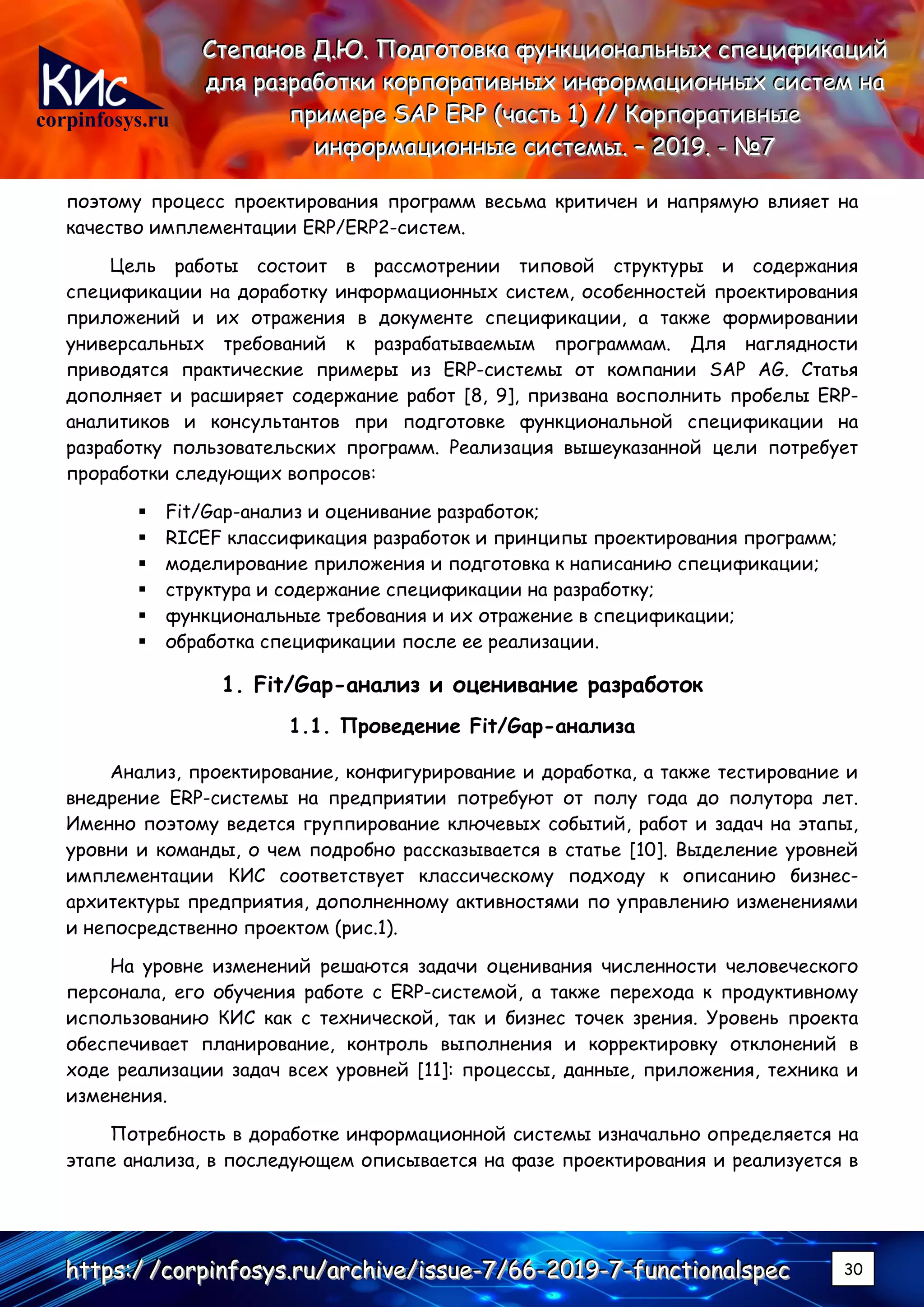 corpinfosys.ru
СССтттееепппаааннноооввв ДДД...ЮЮЮ... ПППооодддгггооотттооовввкккааа фффууунннкккццциииооонннаааллльььннныыыххх ссспппееецццииифффииикккаааццциииййй
дддллляяя рррааазззрррааабббоооттткккиии кккооорррпппооорррааатттииивввннныыыххх ииинннфффооорррмммаааццциииооонннннныыыххх сссиииссстттеееммм нннааа
пппрррииимммеееррреее SSSAAAPPP EEERRRPPP (((чччааассстттььь 111))) ////// КККооорррпппооорррааатттииивввннныыыеее
ииинннфффооорррмммаааццциииооонннннныыыеее сссиииссстттееемммыыы... ––– 222000111999... --- №№№777
hhhttttttpppsss:::/// ///cccooorrrpppiiinnnfffooosssyyysss...rrruuu///aaarrrccchhhiiivvveee///iiissssssuuueee---777///666666---222000111999---777---fffuuunnnccctttiiiooonnnaaalllssspppeeeccc 30
поэтому процесс проектирования программ весьма критичен и напрямую влияет на
качество имплементации ERP/ERP2-систем.
Цель работы состоит в рассмотрении типовой структуры и содержания
спецификации на доработку информационных систем, особенностей проектирования
приложений и их отражения в документе спецификации, а также формировании
универсальных требований к разрабатываемым программам. Для наглядности
приводятся практические примеры из ERP-системы от компании SAP AG. Статья
дополняет и расширяет содержание работ [8, 9], призвана восполнить пробелы ERP-
аналитиков и консультантов при подготовке функциональной спецификации на
разработку пользовательских программ. Реализация вышеуказанной цели потребует
проработки следующих вопросов:
▪ Fit/Gap-анализ и оценивание разработок;
▪ RICEF классификация разработок и принципы проектирования программ;
▪ моделирование приложения и подготовка к написанию спецификации;
▪ структура и содержание спецификации на разработку;
▪ функциональные требования и их отражение в спецификации;
▪ обработка спецификации после ее реализации.
1. Fit/Gap-анализ и оценивание разработок
1.1. Проведение Fit/Gap-анализа
Анализ, проектирование, конфигурирование и доработка, а также тестирование и
внедрение ERP-системы на предприятии потребуют от полу года до полутора лет.
Именно поэтому ведется группирование ключевых событий, работ и задач на этапы,
уровни и команды, о чем подробно рассказывается в статье [10]. Выделение уровней
имплементации КИС соответствует классическому подходу к описанию бизнес-
архитектуры предприятия, дополненному активностями по управлению изменениями
и непосредственно проектом (рис.1).
На уровне изменений решаются задачи оценивания численности человеческого
персонала, его обучения работе с ERP-системой, а также перехода к продуктивному
использованию КИС как с технической, так и бизнес точек зрения. Уровень проекта
обеспечивает планирование, контроль выполнения и корректировку отклонений в
ходе реализации задач всех уровней [11]: процессы, данные, приложения, техника и
изменения.
Потребность в доработке информационной системы изначально определяется на
этапе анализа, в последующем описывается на фазе проектирования и реализуется в
 