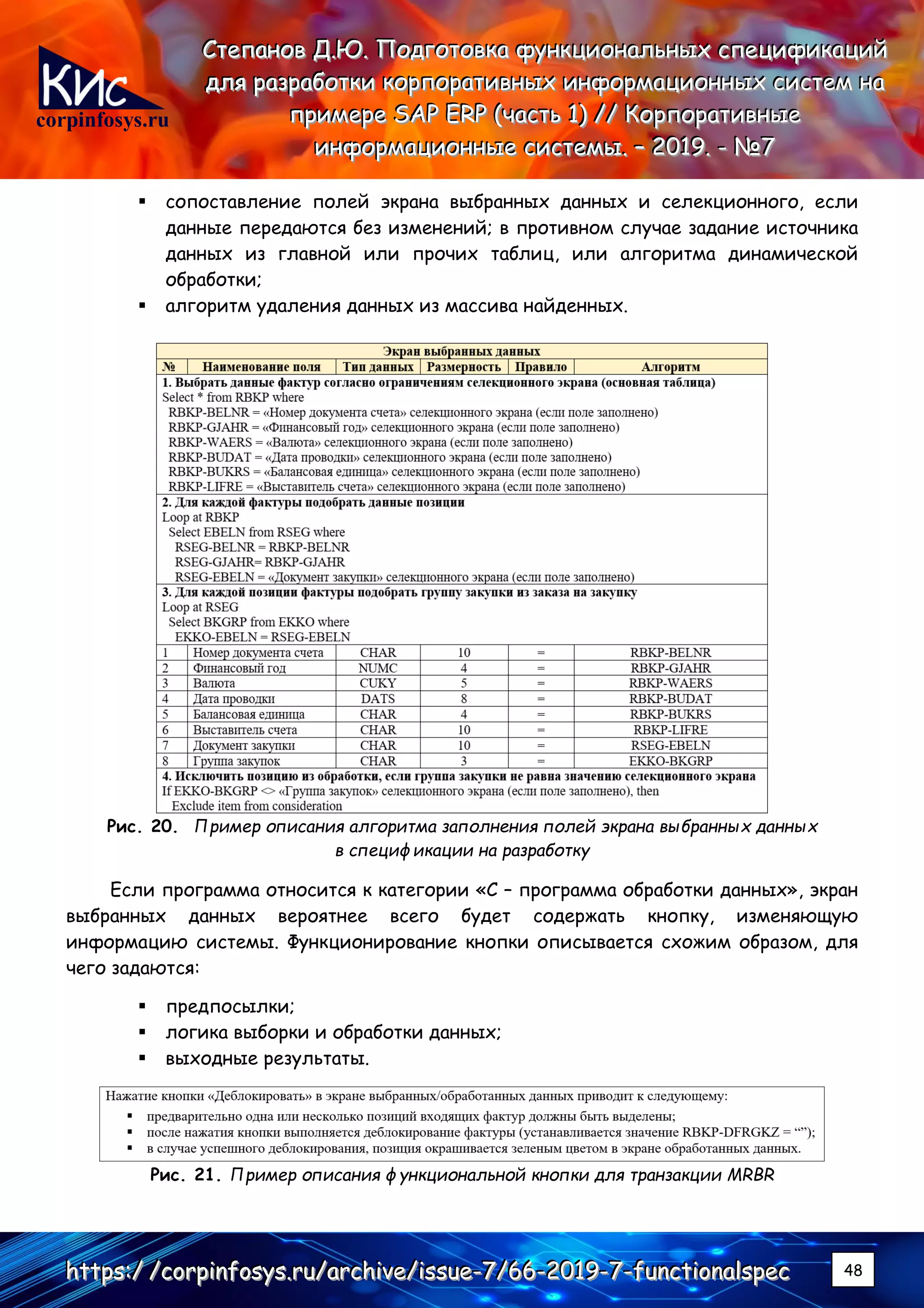 corpinfosys.ru
СССтттееепппаааннноооввв ДДД...ЮЮЮ... ПППооодддгггооотттооовввкккааа фффууунннкккццциииооонннаааллльььннныыыххх ссспппееецццииифффииикккаааццциииййй
дддллляяя рррааазззрррааабббоооттткккиии кккооорррпппооорррааатттииивввннныыыххх ииинннфффооорррмммаааццциииооонннннныыыххх сссиииссстттеееммм нннааа
пппрррииимммеееррреее SSSAAAPPP EEERRRPPP (((чччааассстттььь 111))) ////// КККооорррпппооорррааатттииивввннныыыеее
ииинннфффооорррмммаааццциииооонннннныыыеее сссиииссстттееемммыыы... ––– 222000111999... --- №№№777
hhhttttttpppsss:::/// ///cccooorrrpppiiinnnfffooosssyyysss...rrruuu///aaarrrccchhhiiivvveee///iiissssssuuueee---777///666666---222000111999---777---fffuuunnnccctttiiiooonnnaaalllssspppeeeccc 48
▪ сопоставление полей экрана выбранных данных и селекционного, если
данные передаются без изменений; в противном случае задание источника
данных из главной или прочих таблиц, или алгоритма динамической
обработки;
▪ алгоритм удаления данных из массива найденных.
Рис. 20. Пример описания алгоритма заполнения полей экрана выбранных данных
в спецификации на разработку
Если программа относится к категории «С – программа обработки данных», экран
выбранных данных вероятнее всего будет содержать кнопку, изменяющую
информацию системы. Функционирование кнопки описывается схожим образом, для
чего задаются:
▪ предпосылки;
▪ логика выборки и обработки данных;
▪ выходные результаты.
Рис. 21. Пример описания функциональной кнопки для транзакции MRBR
 