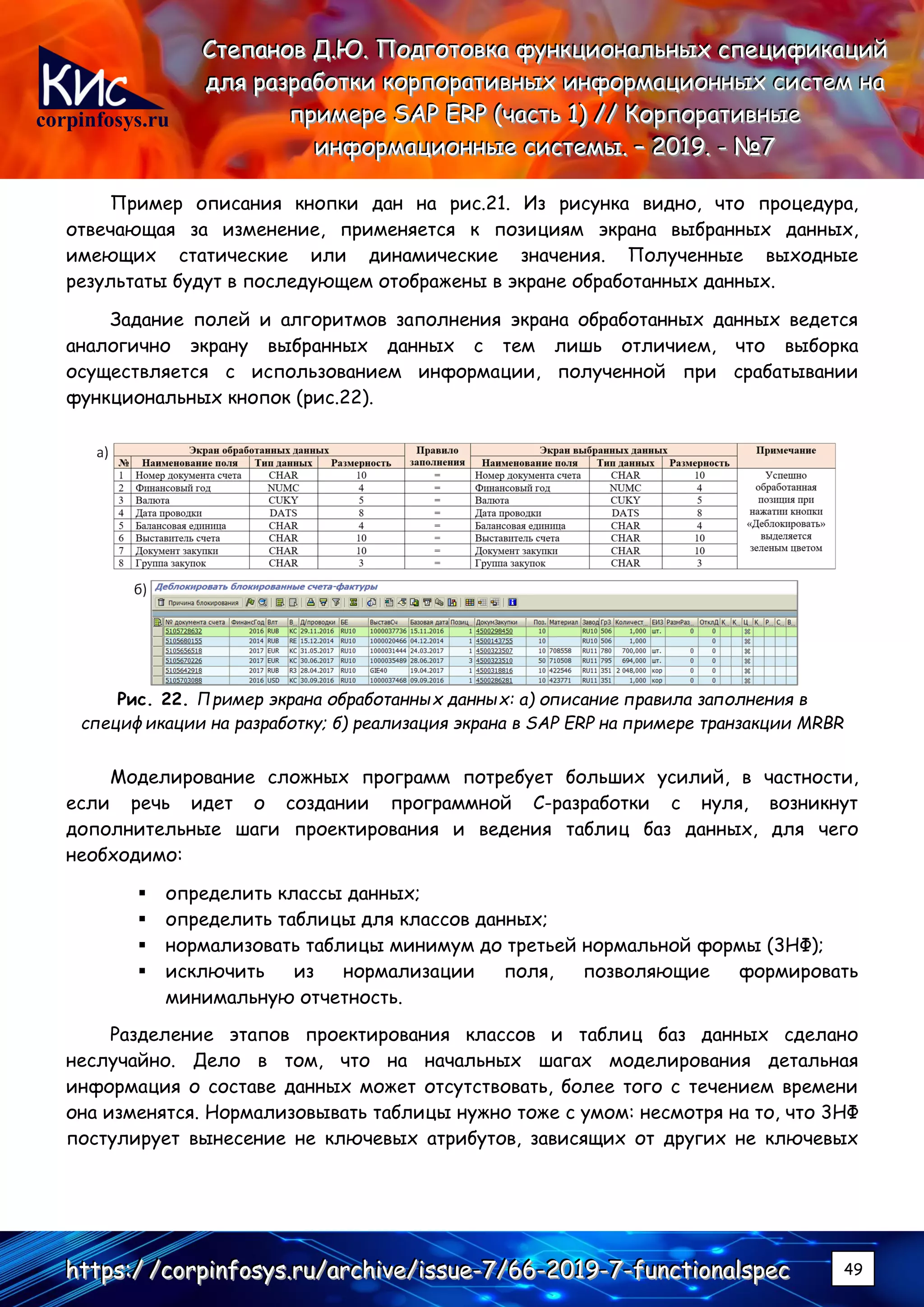 corpinfosys.ru
СССтттееепппаааннноооввв ДДД...ЮЮЮ... ПППооодддгггооотттооовввкккааа фффууунннкккццциииооонннаааллльььннныыыххх ссспппееецццииифффииикккаааццциииййй
дддллляяя рррааазззрррааабббоооттткккиии кккооорррпппооорррааатттииивввннныыыххх ииинннфффооорррмммаааццциииооонннннныыыххх сссиииссстттеееммм нннааа
пппрррииимммеееррреее SSSAAAPPP EEERRRPPP (((чччааассстттььь 111))) ////// КККооорррпппооорррааатттииивввннныыыеее
ииинннфффооорррмммаааццциииооонннннныыыеее сссиииссстттееемммыыы... ––– 222000111999... --- №№№777
hhhttttttpppsss:::/// ///cccooorrrpppiiinnnfffooosssyyysss...rrruuu///aaarrrccchhhiiivvveee///iiissssssuuueee---777///666666---222000111999---777---fffuuunnnccctttiiiooonnnaaalllssspppeeeccc 49
Пример описания кнопки дан на рис.21. Из рисунка видно, что процедура,
отвечающая за изменение, применяется к позициям экрана выбранных данных,
имеющих статические или динамические значения. Полученные выходные
результаты будут в последующем отображены в экране обработанных данных.
Задание полей и алгоритмов заполнения экрана обработанных данных ведется
аналогично экрану выбранных данных с тем лишь отличием, что выборка
осуществляется с использованием информации, полученной при срабатывании
функциональных кнопок (рис.22).
Рис. 22. Пример экрана обработанных данных: а) описание правила заполнения в
спецификации на разработку; б) реализация экрана в SAP ERP на примере транзакции MRBR
Моделирование сложных программ потребует больших усилий, в частности,
если речь идет о создании программной С-разработки с нуля, возникнут
дополнительные шаги проектирования и ведения таблиц баз данных, для чего
необходимо:
▪ определить классы данных;
▪ определить таблицы для классов данных;
▪ нормализовать таблицы минимум до третьей нормальной формы (3НФ);
▪ исключить из нормализации поля, позволяющие формировать
минимальную отчетность.
Разделение этапов проектирования классов и таблиц баз данных сделано
неслучайно. Дело в том, что на начальных шагах моделирования детальная
информация о составе данных может отсутствовать, более того с течением времени
она изменятся. Нормализовывать таблицы нужно тоже с умом: несмотря на то, что 3НФ
постулирует вынесение не ключевых атрибутов, зависящих от других не ключевых
 