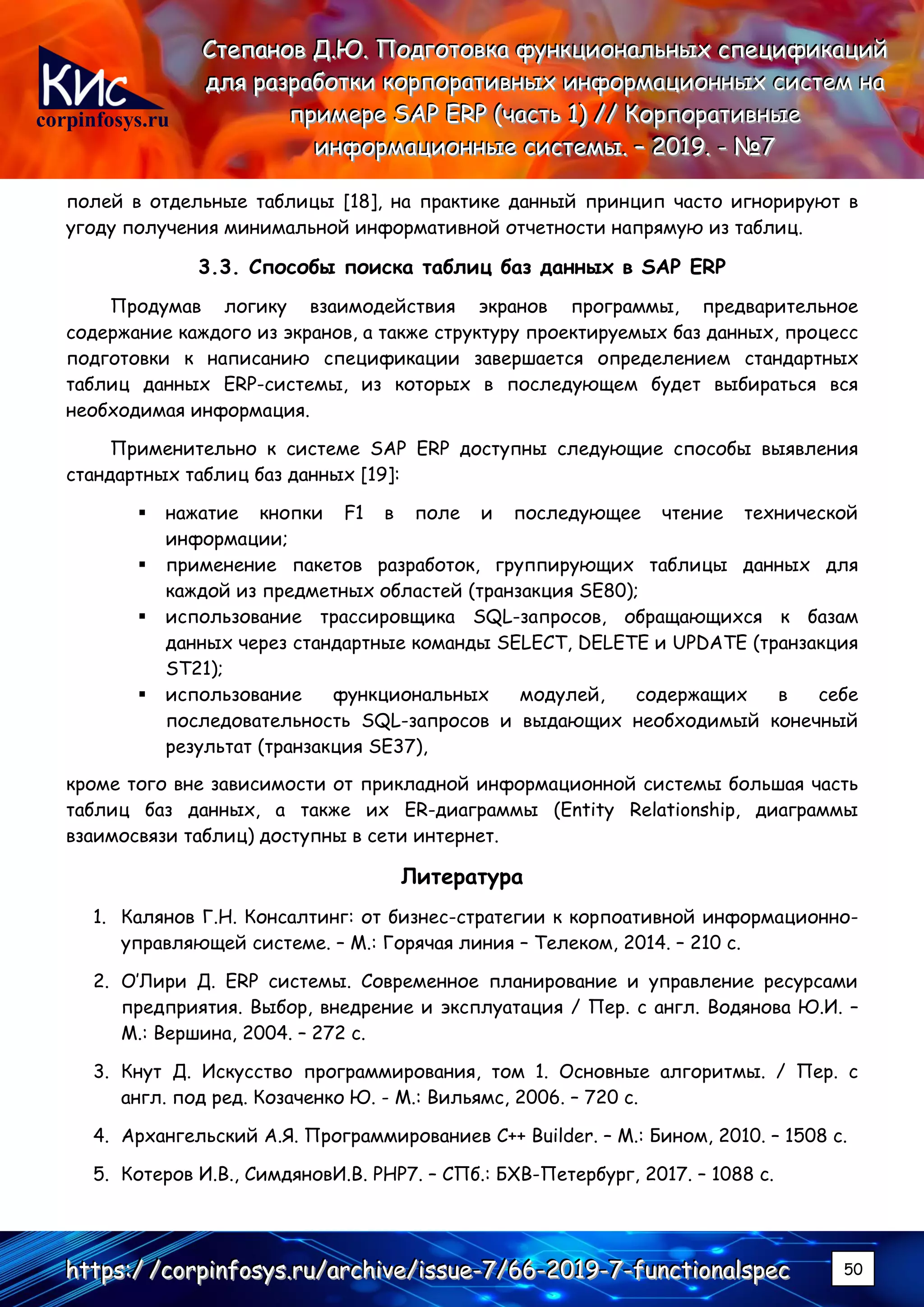 corpinfosys.ru
СССтттееепппаааннноооввв ДДД...ЮЮЮ... ПППооодддгггооотттооовввкккааа фффууунннкккццциииооонннаааллльььннныыыххх ссспппееецццииифффииикккаааццциииййй
дддллляяя рррааазззрррааабббоооттткккиии кккооорррпппооорррааатттииивввннныыыххх ииинннфффооорррмммаааццциииооонннннныыыххх сссиииссстттеееммм нннааа
пппрррииимммеееррреее SSSAAAPPP EEERRRPPP (((чччааассстттььь 111))) ////// КККооорррпппооорррааатттииивввннныыыеее
ииинннфффооорррмммаааццциииооонннннныыыеее сссиииссстттееемммыыы... ––– 222000111999... --- №№№777
hhhttttttpppsss:::/// ///cccooorrrpppiiinnnfffooosssyyysss...rrruuu///aaarrrccchhhiiivvveee///iiissssssuuueee---777///666666---222000111999---777---fffuuunnnccctttiiiooonnnaaalllssspppeeeccc 50
полей в отдельные таблицы [18], на практике данный принцип часто игнорируют в
угоду получения минимальной информативной отчетности напрямую из таблиц.
3.3. Способы поиска таблиц баз данных в SAP ERP
Продумав логику взаимодействия экранов программы, предварительное
содержание каждого из экранов, а также структуру проектируемых баз данных, процесс
подготовки к написанию спецификации завершается определением стандартных
таблиц данных ERP-системы, из которых в последующем будет выбираться вся
необходимая информация.
Применительно к системе SAP ERP доступны следующие способы выявления
стандартных таблиц баз данных [19]:
▪ нажатие кнопки F1 в поле и последующее чтение технической
информации;
▪ применение пакетов разработок, группирующих таблицы данных для
каждой из предметных областей (транзакция SE80);
▪ использование трассировщика SQL-запросов, обращающихся к базам
данных через стандартные команды SELECT, DELETE и UPDATE (транзакция
ST21);
▪ использование функциональных модулей, содержащих в себе
последовательность SQL-запросов и выдающих необходимый конечный
результат (транзакция SE37),
кроме того вне зависимости от прикладной информационной системы большая часть
таблиц баз данных, а также их ER-диаграммы (Entity Relationship, диаграммы
взаимосвязи таблиц) доступны в сети интернет.
Литература
1. Калянов Г.Н. Консалтинг: от бизнес-стратегии к корпоативной информационно-
управляющей системе. – М.: Горячая линия – Телеком, 2014. – 210 с.
2. О’Лири Д. ERP системы. Современное планирование и управление ресурсами
предприятия. Выбор, внедрение и эксплуатация / Пер. с англ. Водянова Ю.И. –
М.: Вершина, 2004. – 272 с.
3. Кнут Д. Искусство программирования, том 1. Основные алгоритмы. / Пер. с
англ. под ред. Козаченко Ю. - М.: Вильямс, 2006. – 720 с.
4. Архангельский А.Я. Программированиев C++ Builder. – М.: Бином, 2010. – 1508 с.
5. Котеров И.В., СимдяновИ.В. PHP7. – СПб.: БХВ-Петербург, 2017. – 1088 c.
 