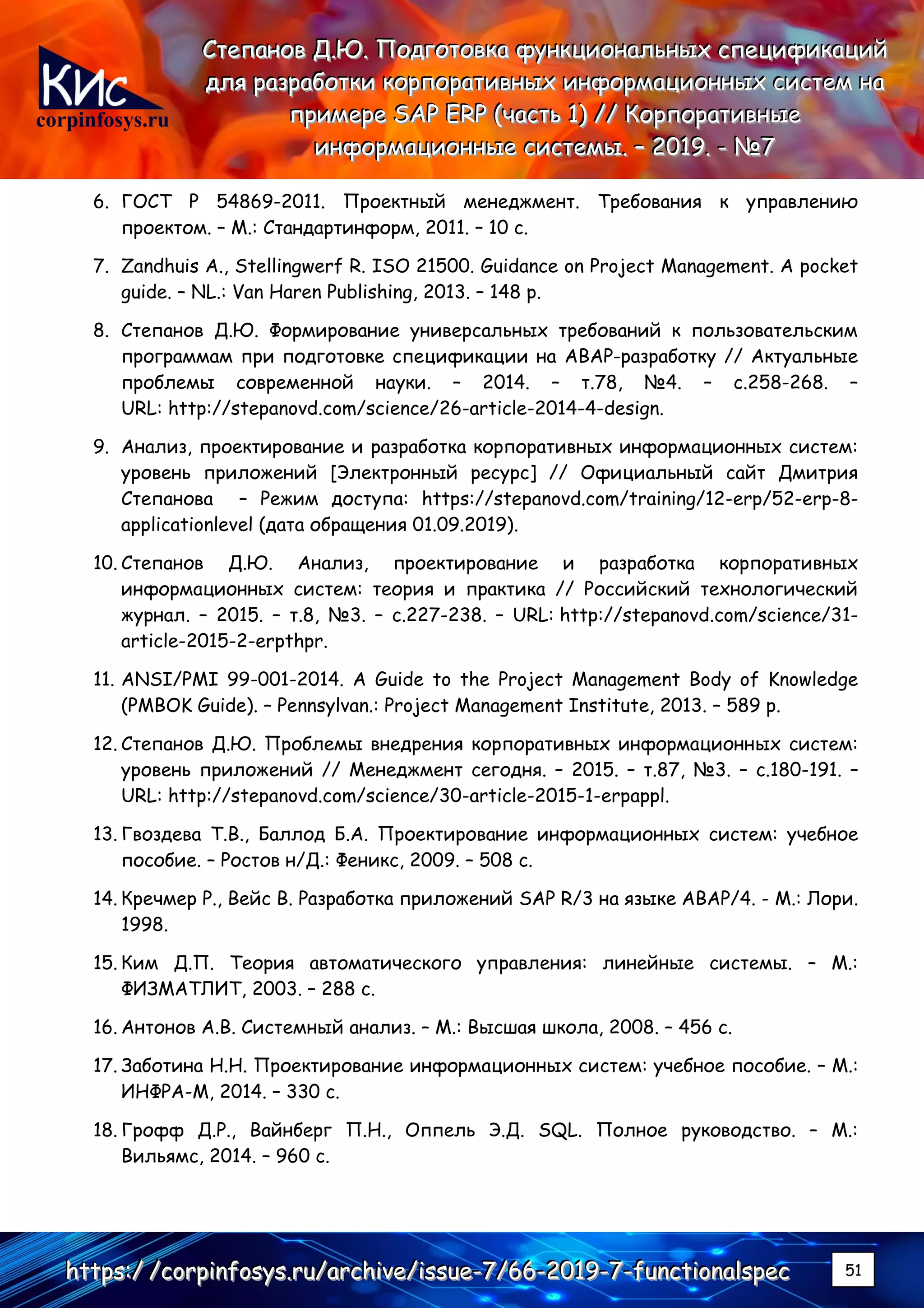 corpinfosys.ru
СССтттееепппаааннноооввв ДДД...ЮЮЮ... ПППооодддгггооотттооовввкккааа фффууунннкккццциииооонннаааллльььннныыыххх ссспппееецццииифффииикккаааццциииййй
дддллляяя рррааазззрррааабббоооттткккиии кккооорррпппооорррааатттииивввннныыыххх ииинннфффооорррмммаааццциииооонннннныыыххх сссиииссстттеееммм нннааа
пппрррииимммеееррреее SSSAAAPPP EEERRRPPP (((чччааассстттььь 111))) ////// КККооорррпппооорррааатттииивввннныыыеее
ииинннфффооорррмммаааццциииооонннннныыыеее сссиииссстттееемммыыы... ––– 222000111999... --- №№№777
hhhttttttpppsss:::/// ///cccooorrrpppiiinnnfffooosssyyysss...rrruuu///aaarrrccchhhiiivvveee///iiissssssuuueee---777///666666---222000111999---777---fffuuunnnccctttiiiooonnnaaalllssspppeeeccc 51
6. ГОСТ Р 54869-2011. Проектный менеджмент. Требования к управлению
проектом. – М.: Стандартинформ, 2011. – 10 с.
7. Zandhuis A., Stellingwerf R. ISO 21500. Guidance on Project Management. A pocket
guide. – NL.: Van Haren Publishing, 2013. – 148 p.
8. Степанов Д.Ю. Формирование универсальных требований к пользовательским
программам при подготовке спецификации на ABAP-разработку // Актуальные
проблемы современной науки. – 2014. – т.78, №4. – c.258-268. –
URL: http://stepanovd.com/science/26-article-2014-4-design.
9. Анализ, проектирование и разработка корпоративных информационных систем:
уровень приложений [Электронный ресурс] // Официальный сайт Дмитрия
Степанова – Режим доступа: https://stepanovd.com/training/12-erp/52-erp-8-
applicationlevel (дата обращения 01.09.2019).
10. Степанов Д.Ю. Анализ, проектирование и разработка корпоративных
информационных систем: теория и практика // Российский технологический
журнал. – 2015. – т.8, №3. – c.227-238. – URL: http://stepanovd.com/science/31-
article-2015-2-erpthpr.
11. ANSI/PMI 99-001-2014. A Guide to the Project Management Body of Knowledge
(PMBOK Guide). – Pennsylvan.: Project Management Institute, 2013. – 589 p.
12. Степанов Д.Ю. Проблемы внедрения корпоративных информационных систем:
уровень приложений // Менеджмент сегодня. – 2015. – т.87, №3. – c.180-191. –
URL: http://stepanovd.com/science/30-article-2015-1-erpappl.
13. Гвоздева Т.В., Баллод Б.А. Проектирование информационных систем: учебное
пособие. – Ростов н/Д.: Феникс, 2009. – 508 с.
14. Кречмер Р., Вейс В. Разработка приложений SAP R/3 на языке АВАР/4. - М.: Лори.
1998.
15. Ким Д.П. Теория автоматического управления: линейные системы. – М.:
ФИЗМАТЛИТ, 2003. – 288 с.
16. Антонов А.В. Системный анализ. – М.: Высшая школа, 2008. – 456 с.
17. Заботина Н.Н. Проектирование информационных систем: учебное пособие. – М.:
ИНФРА-М, 2014. – 330 с.
18. Грофф Д.Р., Вайнберг П.Н., Оппель Э.Д. SQL. Полное руководство. – М.:
Вильямс, 2014. – 960 с.
 