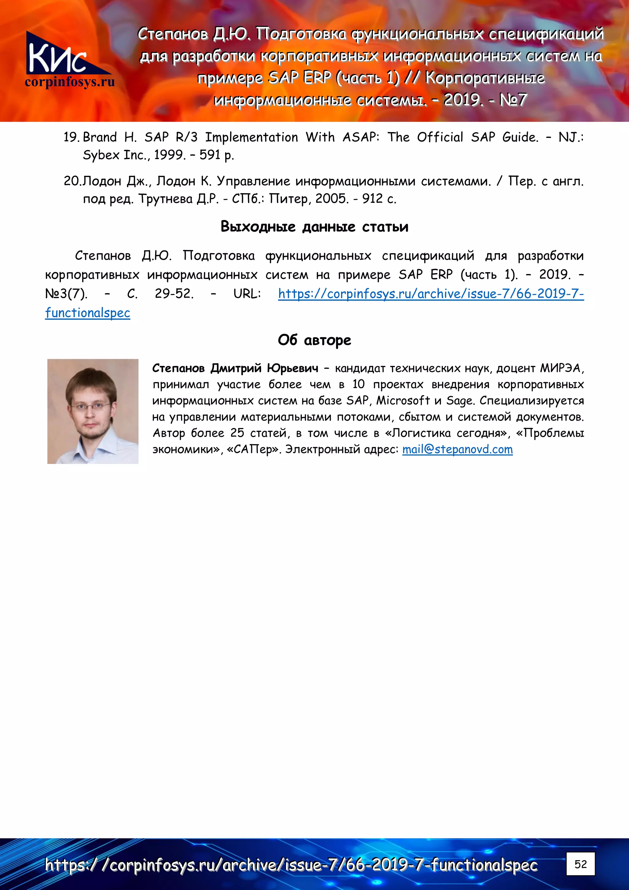 corpinfosys.ru
СССтттееепппаааннноооввв ДДД...ЮЮЮ... ПППооодддгггооотттооовввкккааа фффууунннкккццциииооонннаааллльььннныыыххх ссспппееецццииифффииикккаааццциииййй
дддллляяя рррааазззрррааабббоооттткккиии кккооорррпппооорррааатттииивввннныыыххх ииинннфффооорррмммаааццциииооонннннныыыххх сссиииссстттеееммм нннааа
пппрррииимммеееррреее SSSAAAPPP EEERRRPPP (((чччааассстттььь 111))) ////// КККооорррпппооорррааатттииивввннныыыеее
ииинннфффооорррмммаааццциииооонннннныыыеее сссиииссстттееемммыыы... ––– 222000111999... --- №№№777
hhhttttttpppsss:::/// ///cccooorrrpppiiinnnfffooosssyyysss...rrruuu///aaarrrccchhhiiivvveee///iiissssssuuueee---777///666666---222000111999---777---fffuuunnnccctttiiiooonnnaaalllssspppeeeccc 52
19. Brand H. SAP R/3 Implementation With ASAP: The Official SAP Guide. – NJ.:
Sybex Inc., 1999. – 591 p.
20.Лодон Дж., Лодон К. Управление информационными системами. / Пер. с англ.
под ред. Трутнева Д.Р. - СПб.: Питер, 2005. - 912 с.
Выходные данные статьи
Степанов Д.Ю. Подготовка функциональных спецификаций для разработки
корпоративных информационных систем на примере SAP ERP (часть 1). – 2019. –
№3(7). – С. 29-52. – URL: https://corpinfosys.ru/archive/issue-7/66-2019-7-
functionalspec
Об авторе
Степанов Дмитрий Юрьевич – кандидат технических наук, доцент МИРЭА,
принимал участие более чем в 10 проектах внедрения корпоративных
информационных систем на базе SAP, Microsoft и Sage. Специализируется
на управлении материальными потоками, сбытом и системой документов.
Автор более 25 статей, в том числе в «Логистика сегодня», «Проблемы
экономики», «САПер». Электронный адрес: mail@stepanovd.com
 
