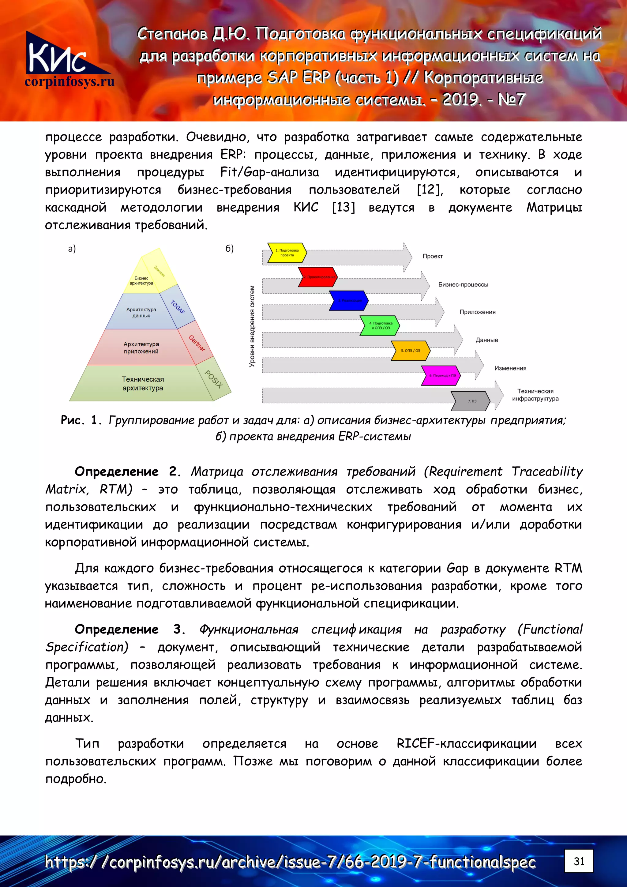 corpinfosys.ru
СССтттееепппаааннноооввв ДДД...ЮЮЮ... ПППооодддгггооотттооовввкккааа фффууунннкккццциииооонннаааллльььннныыыххх ссспппееецццииифффииикккаааццциииййй
дддллляяя рррааазззрррааабббоооттткккиии кккооорррпппооорррааатттииивввннныыыххх ииинннфффооорррмммаааццциииооонннннныыыххх сссиииссстттеееммм нннааа
пппрррииимммеееррреее SSSAAAPPP EEERRRPPP (((чччааассстттььь 111))) ////// КККооорррпппооорррааатттииивввннныыыеее
ииинннфффооорррмммаааццциииооонннннныыыеее сссиииссстттееемммыыы... ––– 222000111999... --- №№№777
hhhttttttpppsss:::/// ///cccooorrrpppiiinnnfffooosssyyysss...rrruuu///aaarrrccchhhiiivvveee///iiissssssuuueee---777///666666---222000111999---777---fffuuunnnccctttiiiooonnnaaalllssspppeeeccc 31
процессе разработки. Очевидно, что разработка затрагивает самые содержательные
уровни проекта внедрения ERP: процессы, данные, приложения и технику. В ходе
выполнения процедуры Fit/Gap-анализа идентифицируются, описываются и
приоритизируются бизнес-требования пользователей [12], которые согласно
каскадной методологии внедрения КИС [13] ведутся в документе Матрицы
отслеживания требований.
Рис. 1. Группирование работ и задач для: а) описания бизнес-архитектуры предприятия;
б) проекта внедрения ERP-системы
Определение 2. Матрица отслеживания требований (Requirement Traceability
Matrix, RTM) – это таблица, позволяющая отслеживать ход обработки бизнес,
пользовательских и функционально-технических требований от момента их
идентификации до реализации посредствам конфигурирования и/или доработки
корпоративной информационной системы.
Для каждого бизнес-требования относящегося к категории Gap в документе RTM
указывается тип, сложность и процент ре-использования разработки, кроме того
наименование подготавливаемой функциональной спецификации.
Определение 3. Функциональная спецификация на разработку (Functional
Specification) – документ, описывающий технические детали разрабатываемой
программы, позволяющей реализовать требования к информационной системе.
Детали решения включает концептуальную схему программы, алгоритмы обработки
данных и заполнения полей, структуру и взаимосвязь реализуемых таблиц баз
данных.
Тип разработки определяется на основе RICEF-классификации всех
пользовательских программ. Позже мы поговорим о данной классификации более
подробно.
 