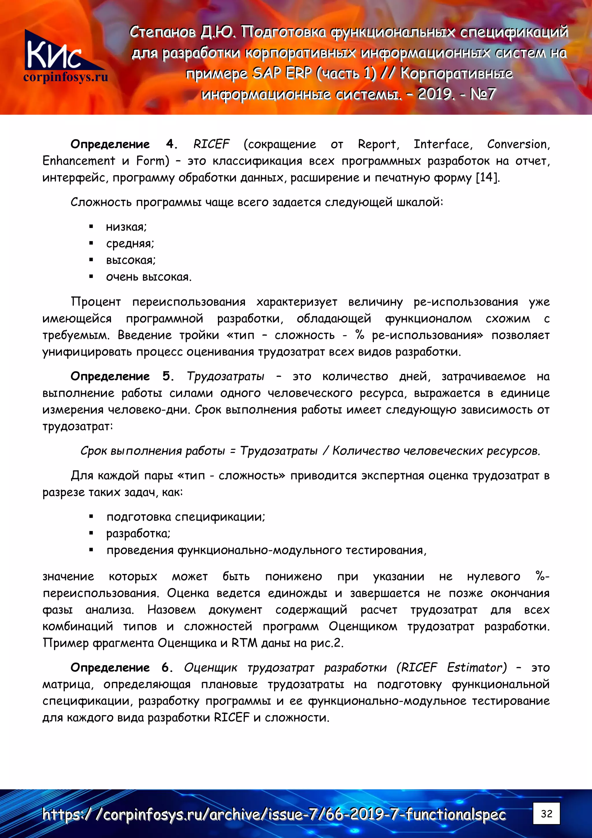 corpinfosys.ru
СССтттееепппаааннноооввв ДДД...ЮЮЮ... ПППооодддгггооотттооовввкккааа фффууунннкккццциииооонннаааллльььннныыыххх ссспппееецццииифффииикккаааццциииййй
дддллляяя рррааазззрррааабббоооттткккиии кккооорррпппооорррааатттииивввннныыыххх ииинннфффооорррмммаааццциииооонннннныыыххх сссиииссстттеееммм нннааа
пппрррииимммеееррреее SSSAAAPPP EEERRRPPP (((чччааассстттььь 111))) ////// КККооорррпппооорррааатттииивввннныыыеее
ииинннфффооорррмммаааццциииооонннннныыыеее сссиииссстттееемммыыы... ––– 222000111999... --- №№№777
hhhttttttpppsss:::/// ///cccooorrrpppiiinnnfffooosssyyysss...rrruuu///aaarrrccchhhiiivvveee///iiissssssuuueee---777///666666---222000111999---777---fffuuunnnccctttiiiooonnnaaalllssspppeeeccc 32
Определение 4. RICEF (сокращение от Report, Interface, Conversion,
Enhancement и Form) – это классификация всех программных разработок на отчет,
интерфейс, программу обработки данных, расширение и печатную форму [14].
Сложность программы чаще всего задается следующей шкалой:
▪ низкая;
▪ средняя;
▪ высокая;
▪ очень высокая.
Процент переиспользования характеризует величину ре-использования уже
имеющейся программной разработки, обладающей функционалом схожим с
требуемым. Введение тройки «тип – сложность - % ре-использования» позволяет
унифицировать процесс оценивания трудозатрат всех видов разработки.
Определение 5. Трудозатраты – это количество дней, затрачиваемое на
выполнение работы силами одного человеческого ресурса, выражается в единице
измерения человеко-дни. Срок выполнения работы имеет следующую зависимость от
трудозатрат:
Срок выполнения работы = Трудозатраты / Количество человеческих ресурсов.
Для каждой пары «тип - сложность» приводится экспертная оценка трудозатрат в
разрезе таких задач, как:
▪ подготовка спецификации;
▪ разработка;
▪ проведения функционально-модульного тестирования,
значение которых может быть понижено при указании не нулевого %-
переиспользования. Оценка ведется единожды и завершается не позже окончания
фазы анализа. Назовем документ содержащий расчет трудозатрат для всех
комбинаций типов и сложностей программ Оценщиком трудозатрат разработки.
Пример фрагмента Оценщика и RTM даны на рис.2.
Определение 6. Оценщик трудозатрат разработки (RICEF Estimator) – это
матрица, определяющая плановые трудозатраты на подготовку функциональной
спецификации, разработку программы и ее функционально-модульное тестирование
для каждого вида разработки RICEF и сложности.
 