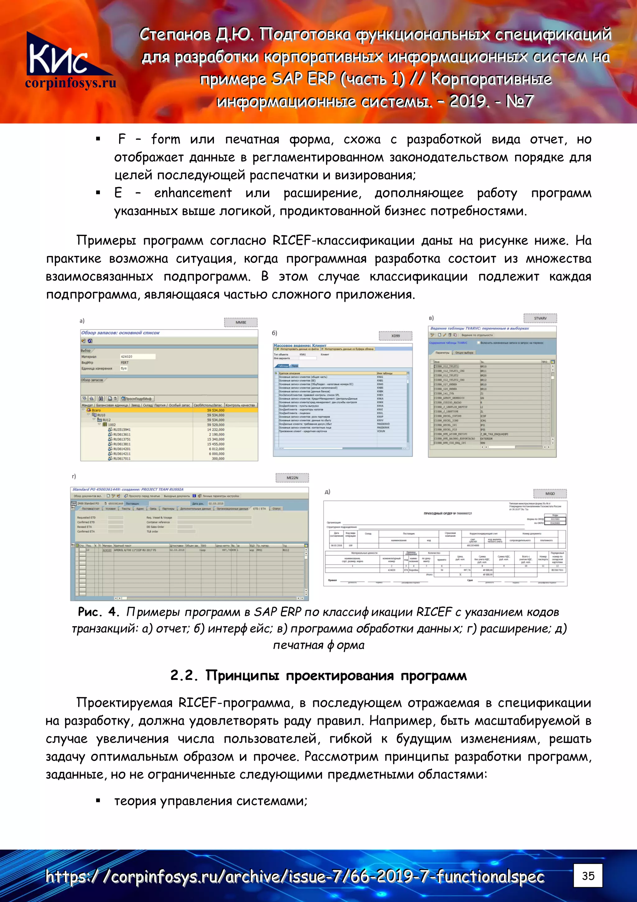 corpinfosys.ru
СССтттееепппаааннноооввв ДДД...ЮЮЮ... ПППооодддгггооотттооовввкккааа фффууунннкккццциииооонннаааллльььннныыыххх ссспппееецццииифффииикккаааццциииййй
дддллляяя рррааазззрррааабббоооттткккиии кккооорррпппооорррааатттииивввннныыыххх ииинннфффооорррмммаааццциииооонннннныыыххх сссиииссстттеееммм нннааа
пппрррииимммеееррреее SSSAAAPPP EEERRRPPP (((чччааассстттььь 111))) ////// КККооорррпппооорррааатттииивввннныыыеее
ииинннфффооорррмммаааццциииооонннннныыыеее сссиииссстттееемммыыы... ––– 222000111999... --- №№№777
hhhttttttpppsss:::/// ///cccooorrrpppiiinnnfffooosssyyysss...rrruuu///aaarrrccchhhiiivvveee///iiissssssuuueee---777///666666---222000111999---777---fffuuunnnccctttiiiooonnnaaalllssspppeeeccc 35
▪ F – form или печатная форма, схожа с разработкой вида отчет, но
отображает данные в регламентированном законодательством порядке для
целей последующей распечатки и визирования;
▪ E – enhancement или расширение, дополняющее работу программ
указанных выше логикой, продиктованной бизнес потребностями.
Примеры программ согласно RICEF-классификации даны на рисунке ниже. На
практике возможна ситуация, когда программная разработка состоит из множества
взаимосвязанных подпрограмм. В этом случае классификации подлежит каждая
подпрограмма, являющаяся частью сложного приложения.
Рис. 4. Примеры программ в SAP ERP по классификации RICEF с указанием кодов
транзакций: а) отчет; б) интерфейс; в) программа обработки данных; г) расширение; д)
печатная форма
2.2. Принципы проектирования программ
Проектируемая RICEF-программа, в последующем отражаемая в спецификации
на разработку, должна удовлетворять раду правил. Например, быть масштабируемой в
случае увеличения числа пользователей, гибкой к будущим изменениям, решать
задачу оптимальным образом и прочее. Рассмотрим принципы разработки программ,
заданные, но не ограниченные следующими предметными областями:
▪ теория управления системами;
 