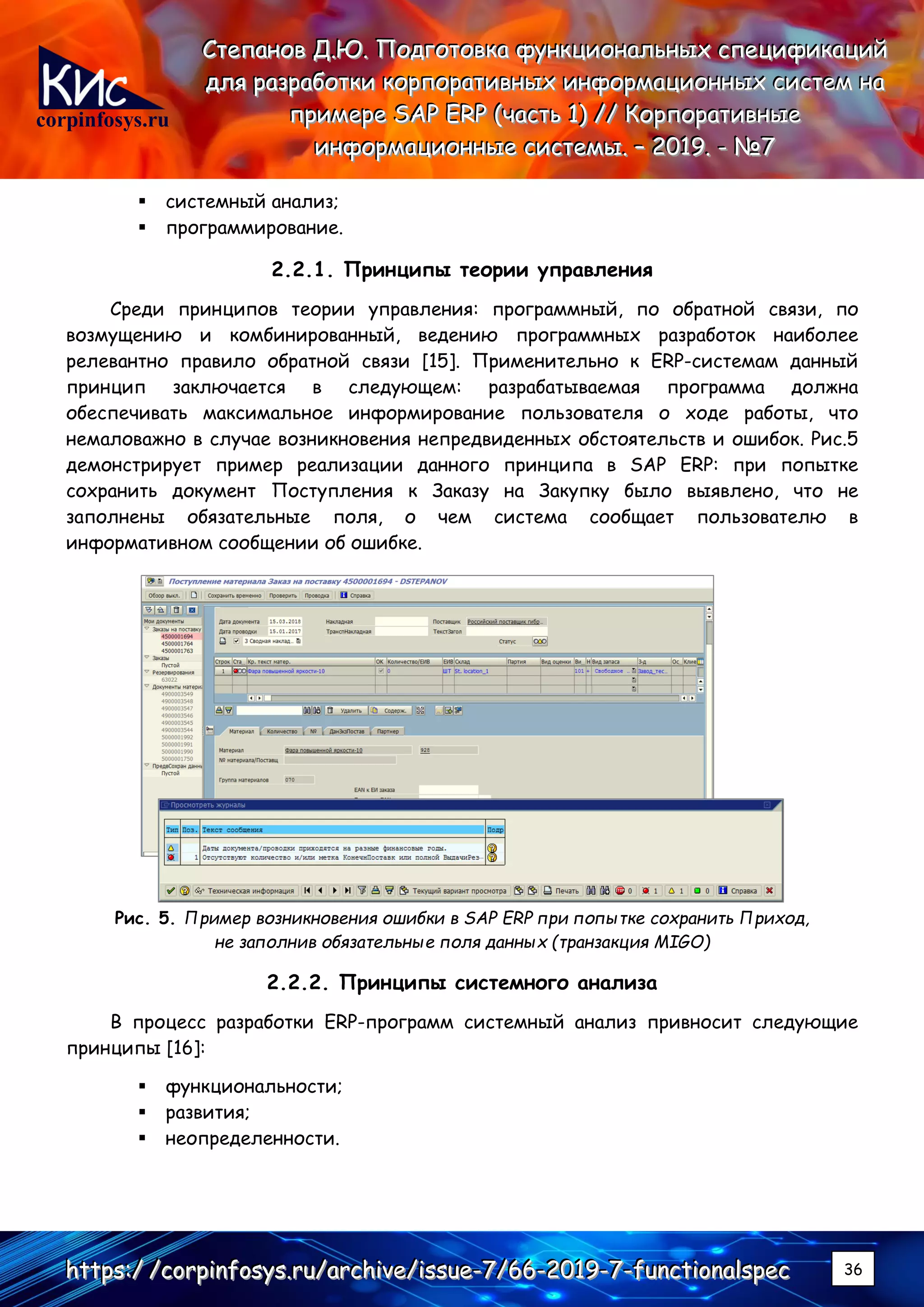 corpinfosys.ru
СССтттееепппаааннноооввв ДДД...ЮЮЮ... ПППооодддгггооотттооовввкккааа фффууунннкккццциииооонннаааллльььннныыыххх ссспппееецццииифффииикккаааццциииййй
дддллляяя рррааазззрррааабббоооттткккиии кккооорррпппооорррааатттииивввннныыыххх ииинннфффооорррмммаааццциииооонннннныыыххх сссиииссстттеееммм нннааа
пппрррииимммеееррреее SSSAAAPPP EEERRRPPP (((чччааассстттььь 111))) ////// КККооорррпппооорррааатттииивввннныыыеее
ииинннфффооорррмммаааццциииооонннннныыыеее сссиииссстттееемммыыы... ––– 222000111999... --- №№№777
hhhttttttpppsss:::/// ///cccooorrrpppiiinnnfffooosssyyysss...rrruuu///aaarrrccchhhiiivvveee///iiissssssuuueee---777///666666---222000111999---777---fffuuunnnccctttiiiooonnnaaalllssspppeeeccc 36
▪ системный анализ;
▪ программирование.
2.2.1. Принципы теории управления
Среди принципов теории управления: программный, по обратной связи, по
возмущению и комбинированный, ведению программных разработок наиболее
релевантно правило обратной связи [15]. Применительно к ERP-системам данный
принцип заключается в следующем: разрабатываемая программа должна
обеспечивать максимальное информирование пользователя о ходе работы, что
немаловажно в случае возникновения непредвиденных обстоятельств и ошибок. Рис.5
демонстрирует пример реализации данного принципа в SAP ERP: при попытке
сохранить документ Поступления к Заказу на Закупку было выявлено, что не
заполнены обязательные поля, о чем система сообщает пользователю в
информативном сообщении об ошибке.
Рис. 5. Пример возникновения ошибки в SAP ERP при попытке сохранить Приход,
не заполнив обязательные поля данных (транзакция MIGO)
2.2.2. Принципы системного анализа
В процесс разработки ERP-программ системный анализ привносит следующие
принципы [16]:
▪ функциональности;
▪ развития;
▪ неопределенности.
 