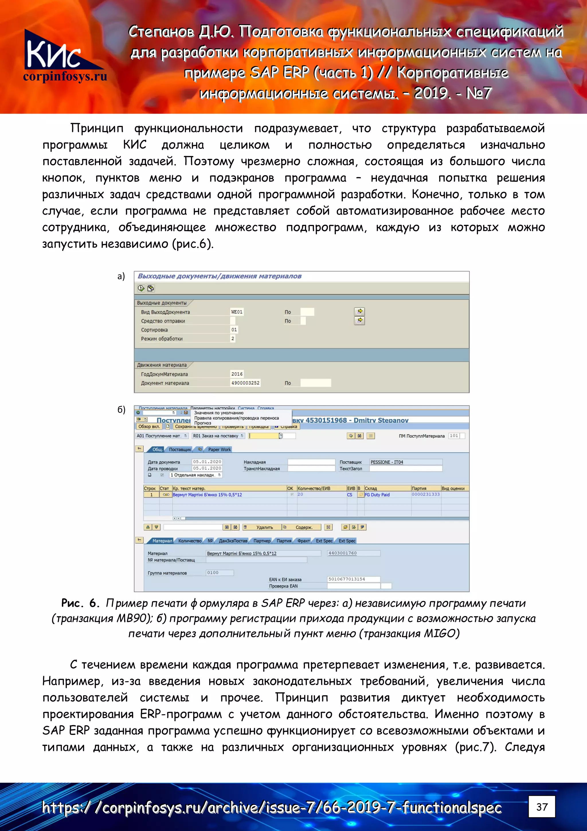 corpinfosys.ru
СССтттееепппаааннноооввв ДДД...ЮЮЮ... ПППооодддгггооотттооовввкккааа фффууунннкккццциииооонннаааллльььннныыыххх ссспппееецццииифффииикккаааццциииййй
дддллляяя рррааазззрррааабббоооттткккиии кккооорррпппооорррааатттииивввннныыыххх ииинннфффооорррмммаааццциииооонннннныыыххх сссиииссстттеееммм нннааа
пппрррииимммеееррреее SSSAAAPPP EEERRRPPP (((чччааассстттььь 111))) ////// КККооорррпппооорррааатттииивввннныыыеее
ииинннфффооорррмммаааццциииооонннннныыыеее сссиииссстттееемммыыы... ––– 222000111999... --- №№№777
hhhttttttpppsss:::/// ///cccooorrrpppiiinnnfffooosssyyysss...rrruuu///aaarrrccchhhiiivvveee///iiissssssuuueee---777///666666---222000111999---777---fffuuunnnccctttiiiooonnnaaalllssspppeeeccc 37
Принцип функциональности подразумевает, что структура разрабатываемой
программы КИС должна целиком и полностью определяться изначально
поставленной задачей. Поэтому чрезмерно сложная, состоящая из большого числа
кнопок, пунктов меню и подэкранов программа – неудачная попытка решения
различных задач средствами одной программной разработки. Конечно, только в том
случае, если программа не представляет собой автоматизированное рабочее место
сотрудника, объединяющее множество подпрограмм, каждую из которых можно
запустить независимо (рис.6).
а)
б)
Рис. 6. Пример печати формуляра в SAP ERP через: а) независимую программу печати
(транзакция MB90); б) программу регистрации прихода продукции с возможностью запуска
печати через дополнительный пункт меню (транзакция MIGO)
С течением времени каждая программа претерпевает изменения, т.е. развивается.
Например, из-за введения новых законодательных требований, увеличения числа
пользователей системы и прочее. Принцип развития диктует необходимость
проектирования ERP-программ с учетом данного обстоятельства. Именно поэтому в
SAP ERP заданная программа успешно функционирует со всевозможными объектами и
типами данных, а также на различных организационных уровнях (рис.7). Следуя
 