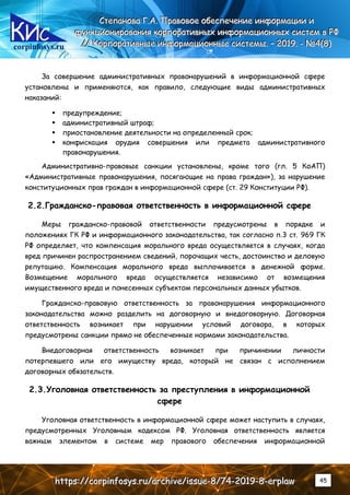 corpinfosys.ru
СССтттееепппааанннооовввааа ГГГ...ААА... ПППрррааавввооовввоооеее оообббееессспппееечччеееннниииеее ииинннфффооорррмммааацццииииии иии
фффууунннкккццциииооонннииирррооовввааанннииияяя кккооорррпппооорррааатттииивввннныыыххх ииинннфффооорррмммаааццциииооонннннныыыххх сссиииссстттеееммм ввв РРРФФФ
////// КККооорррпппооорррааатттииивввннныыыеее ииинннфффооорррмммаааццциииооонннннныыыеее сссиииссстттееемммыыы... ––– 222000111999... --- №№№444(((888)))
hhhttttttpppsss::://////cccooorrrpppiiinnnfffooosssyyysss...rrruuu///aaarrrccchhhiiivvveee///iiissssssuuueee---888///777444---222000111999---888---eeerrrppplllaaawww 45
За совершение административных правонарушений в информационной сфере
установлены и применяются, как правило, следующие виды административных
наказаний:
 предупреждение;
 административный штраф;
 приостановление деятельности на определенный срок;
 конфискация орудия совершения или предмета административного
правонарушения.
Административно-правовые санкции установлены, кроме того (гл. 5 КоАП)
«Административные правонарушения, посягающие на права граждан»), за нарушение
конституционных прав граждан в информационной сфере (ст. 29 Конституции РФ).
2.2.Гражданско-правовая ответственность в информационной сфере
Меры гражданско-правовой ответственности предусмотрены в порядке и
положениях ГК РФ и информационного законодательства, так согласно п.3 ст. 969 ГК
РФ определяет, что компенсация морального вреда осуществляется в случаях, когда
вред причинен распространением сведений, порочащих честь, достоинство и деловую
репутацию. Компенсация морального вреда выплачивается в денежной форме.
Возмещение морального вреда осуществляется независимо от возмещения
имущественного вреда и понесенных субъектом персональных данных убытков.
Гражданско-правовую ответственность за правонарушения информационного
законодательства можно разделить на договорную и внедоговорную. Договорная
ответственность возникает при нарушении условий договора, в которых
предусмотрены санкции прямо не обеспеченные нормами законодательства.
Внедоговорная ответственность возникает при причинении личности
потерпевшего или его имуществу вреда, который не связан с исполнением
договорных обязательств.
2.3.Уголовная ответственность за преступления в информационной
сфере
Уголовная ответственность в информационной сфере может наступить в случаях,
предусмотренных Уголовным кодексом РФ. Уголовная ответственность является
важным элементом в системе мер правового обеспечения информационной
 