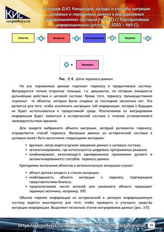 corpinfosys.ru
С
С
Ст
т
те
е
еп
п
па
а
ан
н
но
о
ов
в
в Д
Д
Д.
..Ю
Ю
Ю.
.. К
К
Ко
о
он
н
нц
ц
це
е
еп
п
пц
ц
ци
и
ии
и
и,
,
, м
м
ме
е
ет
т
то
о
од
д
ды
ы
ы и
и
и с
с
сп
п
по
о
ос
с
со
о
об
б
бы
ы
ы м
м
ми
и
иг
г
гр
р
ра
а
ац
ц
ци
и
ии
и
и
о
о
ос
с
сн
н
но
о
ов
в
вн
н
ны
ы
ых
х
х и
и
и п
п
пе
е
ер
р
ре
е
ем
м
ме
е
ен
н
нн
н
ны
ы
ых
х
х д
д
да
а
ан
н
нн
н
ны
ы
ых
х
х в
в
в к
к
ко
о
ор
р
рп
п
по
о
ор
р
ра
а
ат
т
ти
и
ив
в
вн
н
ны
ы
ых
х
х
и
и
ин
н
нф
ф
фо
о
ор
р
рм
м
ма
а
ац
ц
ци
и
ио
о
он
н
нн
н
ны
ы
ых
х
х с
с
си
и
ис
с
ст
т
те
е
ем
м
ма
а
ах
х
х (
(
(ч
ч
ча
а
ас
с
ст
т
ть
ь
ь 1
1
1)
)
) /
/
//
/
/ К
К
Ко
о
ор
р
рп
п
по
о
ор
р
ра
а
ат
т
ти
и
ив
в
вн
н
ны
ы
ые
е
е
и
и
ин
н
нф
ф
фо
о
ор
р
рм
м
ма
а
ац
ц
ци
и
ио
о
он
н
нн
н
ны
ы
ые
е
е с
с
си
и
ис
с
ст
т
те
е
ем
м
мы
ы
ы.
.. –
–
– 2
2
20
0
02
2
20
0
0.
.. –
–
– №
№
№9
9
9 (
(
(1
1
1)
)
)
h
h
ht
t
tt
t
tp
p
ps
s
s:
:
:/
/
//
/
/c
c
co
o
or
r
rp
p
pi
i
in
n
nf
f
fo
o
os
s
sy
y
ys
s
s.
..r
r
ru
u
u/
/
/a
a
ar
r
rc
c
ch
h
hi
i
iv
v
ve
e
e/
/
/i
i
is
s
ss
s
su
u
ue
e
e-
-
-9
9
9/
/
/8
8
89
9
9-
-
-2
2
20
0
02
2
20
0
0-
-
-9
9
9-
-
-d
d
da
a
at
t
ta
a
am
m
mi
i
ig
g
gr
r
ra
a
at
t
ti
i
io
o
on
n
n 58
Рис. 3.4. Шаги переноса данных
Не все переменные данные подлежат переносу в продуктивную систему.
Мигрируются только открытые позиции, т.е. документы, по которым ожидаются
дальнейшие действия в целевой системе. Кроме того, переносу преимущественно
подлежат те объекты, которые были созданы за последние несколько лет. Это
делается для того, чтобы исключить миграцию той информации, которая в будущем
не будет использоваться в продуктивной среде. Исключенная из мигрирования
информация будет храниться в исторической системе в течение установленного
законодательством времени.
Для каждого выбранного объекта миграции, который релевантен переносу,
определяется способ переноса. Миграция данных из исторической системы в
целевую может быть выполнена следующими методами:
 вручную, когда ведется ручное заведение данных в целевую систему;
 автоматизированно, где используются цифровые программные решения;
 комбинировано, включающего одновременное применение ручного и
автоматизированного способов переноса данных.
Критериями включения объектов в автоматическую миграцию служат:
 объект должен входить в список миграции;
 необходимость объекта миграции к переносу подтверждена
представителями бизнеса;
 предполагаемое число записей для указанного объекта превышает
заданную величину, например, 100.
Обычно перенос информации из исторической в целевую информационную
систему ведется многократно для того, чтобы проверить и улучшить средства
миграции информации. Выделяют несколько этапов мигрирования данных (рис. 3.5):
 