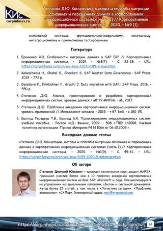 corpinfosys.ru
С
С
Ст
т
те
е
еп
п
па
а
ан
н
но
о
ов
в
в Д
Д
Д.
..Ю
Ю
Ю.
.. К
К
Ко
о
он
н
нц
ц
це
е
еп
п
пц
ц
ци
и
ии
и
и,
,
, м
м
ме
е
ет
т
то
о
од
д
ды
ы
ы и
и
и с
с
сп
п
по
о
ос
с
со
о
об
б
бы
ы
ы м
м
ми
и
иг
г
гр
р
ра
а
ац
ц
ци
и
ии
и
и
о
о
ос
с
сн
н
но
о
ов
в
вн
н
ны
ы
ых
х
х и
и
и п
п
пе
е
ер
р
ре
е
ем
м
ме
е
ен
н
нн
н
ны
ы
ых
х
х д
д
да
а
ан
н
нн
н
ны
ы
ых
х
х в
в
в к
к
ко
о
ор
р
рп
п
по
о
ор
р
ра
а
ат
т
ти
и
ив
в
вн
н
ны
ы
ых
х
х
и
и
ин
н
нф
ф
фо
о
ор
р
рм
м
ма
а
ац
ц
ци
и
ио
о
он
н
нн
н
ны
ы
ых
х
х с
с
си
и
ис
с
ст
т
те
е
ем
м
ма
а
ах
х
х (
(
(ч
ч
ча
а
ас
с
ст
т
ть
ь
ь 1
1
1)
)
) /
/
//
/
/ К
К
Ко
о
ор
р
рп
п
по
о
ор
р
ра
а
ат
т
ти
и
ив
в
вн
н
ны
ы
ые
е
е
и
и
ин
н
нф
ф
фо
о
ор
р
рм
м
ма
а
ац
ц
ци
и
ио
о
он
н
нн
н
ны
ы
ые
е
е с
с
си
и
ис
с
ст
т
те
е
ем
м
мы
ы
ы.
.. –
–
– 2
2
20
0
02
2
20
0
0.
.. –
–
– №
№
№9
9
9 (
(
(1
1
1)
)
)
h
h
ht
t
tt
t
tp
p
ps
s
s:
:
:/
/
//
/
/c
c
co
o
or
r
rp
p
pi
i
in
n
nf
f
fo
o
os
s
sy
y
ys
s
s.
..r
r
ru
u
u/
/
/a
a
ar
r
rc
c
ch
h
hi
i
iv
v
ve
e
e/
/
/i
i
is
s
ss
s
su
u
ue
e
e-
-
-9
9
9/
/
/8
8
89
9
9-
-
-2
2
20
0
02
2
20
0
0-
-
-9
9
9-
-
-d
d
da
a
at
t
ta
a
am
m
mi
i
ig
g
gr
r
ra
a
at
t
ti
i
io
o
on
n
n 61
испытаний системы: функционально-модульному, системному,
интеграционному и приемочному тестированиям.
Литература
1. Еременко Я.O. Особенности миграции данных в SAP ERP // Корпоративные
информационные системы. – 2019. – №3(7). – С. 22-28. – URL:
https://corpinfosys.ru/archive/issue-7/67-2019-7-migration.
2. Kalwachwala H., Chahal S., Cheekoti S. SAP Master Data Governance.: SAP Press,
2019. – 772 p.
3. Densborn F., Finkbohner F., Gradhl J. Data migration with SAP.: SAP Press, 2016. –
550 p.
4. Степанов Д.Ю. Анализ, проектирование и разработка корпоративных
информационных систем: уровень данных / МГТУ МИРЭА. - М., 2017.
5. Степанов Д.Ю. Проблемы внедрения корпоративных информационных систем:
уровень приложений // Менеджмент сегодня. – 2015. – т.87, №3. – c.180-191.
6. Баллод Гвоздева Т.В., Баллод Б.А. Проектирование информационных систем:
учебное пособие. – Ростов н/Д.: Феникс, 2009. – 508 с.ПБУ 1/2008. Учетная
политика организации. Приказ Минфина РФ N 106н от 06.10.2008 г.
Выходные данные статьи
Степанов Д.Ю. Концепции, методы и способы миграции основных и переменных
данных в корпоративных информационных системах (часть 1) // Корпоративные
информационные системы. – 2020. – №1(9). – С. 49-61. – URL:
https://corpinfosys.ru/archive/issue-9/89-2020-9-datamigration.
Об авторе
Степанов Дмитрий Юрьевич – кандидат технических наук, доцент МИРЭА,
принимал участие более чем в 10 проектах внедрения корпоративных
информационных систем на базе SAP, Microsoft и Sage. Специализируется
на управлении материальными потоками, сбытом и системой документов.
Автор более 25 статей, в том числе в «Логистика сегодня», «Проблемы
экономики», «САПер». Электронный адрес: mail@stepanovd.com.
 