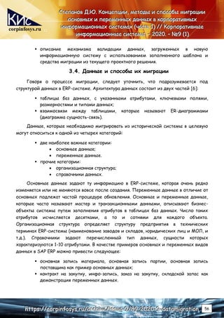 corpinfosys.ru
С
С
Ст
т
те
е
еп
п
па
а
ан
н
но
о
ов
в
в Д
Д
Д.
..Ю
Ю
Ю.
.. К
К
Ко
о
он
н
нц
ц
це
е
еп
п
пц
ц
ци
и
ии
и
и,
,
, м
м
ме
е
ет
т
то
о
од
д
ды
ы
ы и
и
и с
с
сп
п
по
о
ос
с
со
о
об
б
бы
ы
ы м
м
ми
и
иг
г
гр
р
ра
а
ац
ц
ци
и
ии
и
и
о
о
ос
с
сн
н
но
о
ов
в
вн
н
ны
ы
ых
х
х и
и
и п
п
пе
е
ер
р
ре
е
ем
м
ме
е
ен
н
нн
н
ны
ы
ых
х
х д
д
да
а
ан
н
нн
н
ны
ы
ых
х
х в
в
в к
к
ко
о
ор
р
рп
п
по
о
ор
р
ра
а
ат
т
ти
и
ив
в
вн
н
ны
ы
ых
х
х
и
и
ин
н
нф
ф
фо
о
ор
р
рм
м
ма
а
ац
ц
ци
и
ио
о
он
н
нн
н
ны
ы
ых
х
х с
с
си
и
ис
с
ст
т
те
е
ем
м
ма
а
ах
х
х (
(
(ч
ч
ча
а
ас
с
ст
т
ть
ь
ь 1
1
1)
)
) /
/
//
/
/ К
К
Ко
о
ор
р
рп
п
по
о
ор
р
ра
а
ат
т
ти
и
ив
в
вн
н
ны
ы
ые
е
е
и
и
ин
н
нф
ф
фо
о
ор
р
рм
м
ма
а
ац
ц
ци
и
ио
о
он
н
нн
н
ны
ы
ые
е
е с
с
си
и
ис
с
ст
т
те
е
ем
м
мы
ы
ы.
.. –
–
– 2
2
20
0
02
2
20
0
0.
.. –
–
– №
№
№9
9
9 (
(
(1
1
1)
)
)
h
h
ht
t
tt
t
tp
p
ps
s
s:
:
:/
/
//
/
/c
c
co
o
or
r
rp
p
pi
i
in
n
nf
f
fo
o
os
s
sy
y
ys
s
s.
..r
r
ru
u
u/
/
/a
a
ar
r
rc
c
ch
h
hi
i
iv
v
ve
e
e/
/
/i
i
is
s
ss
s
su
u
ue
e
e-
-
-9
9
9/
/
/8
8
89
9
9-
-
-2
2
20
0
02
2
20
0
0-
-
-9
9
9-
-
-d
d
da
a
at
t
ta
a
am
m
mi
i
ig
g
gr
r
ra
a
at
t
ti
i
io
o
on
n
n 56
 описание механизма валидации данных, загруженных в новую
информационную систему с использованием заполненного шаблона и
средства миграции из текущего проектного решения.
3.4. Данные и способы их миграции
Говоря о процессе миграции, следует уточнить, что подразумевается под
структурой данных в ERP-системе. Архитектура данных состоит из двух частей [6]:
 таблицы баз данных, с указанными атрибутами, ключевыми полями,
размерностями и типами данных;
 взаимосвязи между таблицами, которые называют ER-диаграммами
(диаграмма сущность-связь).
Данные, которые необходимо мигрировать из исторической системы в целевую
могут относиться к одной из четырех категорий:
 две наиболее важные категории:
 основные данные;
 переменные данные.
 прочие категории:
 организационная структура;
 справочники данных.
Основные данные задают ту информацию в ERP-системе, которая очень редко
изменяется или не меняются вовсе после создания. Переменные данные в отличие от
основных подлежат частой процедуре обновления. Основные и переменные данные,
которые часто называют мастер и транзакционными данными, описывают бизнес-
объекты системы путем заполнения атрибутов в таблицах баз данных. Число таких
атрибутов исчисляется десятками, а то и сотнями для каждого объекта.
Организационная структура определяет структуру предприятия в технических
терминах ERP-системы (наименование заводов и складов, юридических лиц и МОЛ, и
т.д.). Справочники задают перечисленный тип данных, сущности которых
характеризуются 1-10 атрибутами. В качестве примеров основных и переменных видов
данных в SAP ERP можно привести следующее:
 основная запись материала, основная запись партии, основная запись
поставщика как пример основных данных;
 контракт на закупку, инфо-запись, заказ на закупку, складской запас как
демонстрация переменных данных.
 
