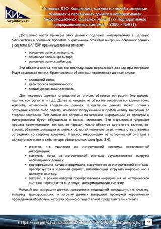 corpinfosys.ru
С
С
Ст
т
те
е
еп
п
па
а
ан
н
но
о
ов
в
в Д
Д
Д.
..Ю
Ю
Ю.
.. К
К
Ко
о
он
н
нц
ц
це
е
еп
п
пц
ц
ци
и
ии
и
и,
,
, м
м
ме
е
ет
т
то
о
од
д
ды
ы
ы и
и
и с
с
сп
п
по
о
ос
с
со
о
об
б
бы
ы
ы м
м
ми
и
иг
г
гр
р
ра
а
ац
ц
ци
и
ии
и
и
о
о
ос
с
сн
н
но
о
ов
в
вн
н
ны
ы
ых
х
х и
и
и п
п
пе
е
ер
р
ре
е
ем
м
ме
е
ен
н
нн
н
ны
ы
ых
х
х д
д
да
а
ан
н
нн
н
ны
ы
ых
х
х в
в
в к
к
ко
о
ор
р
рп
п
по
о
ор
р
ра
а
ат
т
ти
и
ив
в
вн
н
ны
ы
ых
х
х
и
и
ин
н
нф
ф
фо
о
ор
р
рм
м
ма
а
ац
ц
ци
и
ио
о
он
н
нн
н
ны
ы
ых
х
х с
с
си
и
ис
с
ст
т
те
е
ем
м
ма
а
ах
х
х (
(
(ч
ч
ча
а
ас
с
ст
т
ть
ь
ь 1
1
1)
)
) /
/
//
/
/ К
К
Ко
о
ор
р
рп
п
по
о
ор
р
ра
а
ат
т
ти
и
ив
в
вн
н
ны
ы
ые
е
е
и
и
ин
н
нф
ф
фо
о
ор
р
рм
м
ма
а
ац
ц
ци
и
ио
о
он
н
нн
н
ны
ы
ые
е
е с
с
си
и
ис
с
ст
т
те
е
ем
м
мы
ы
ы.
.. –
–
– 2
2
20
0
02
2
20
0
0.
.. –
–
– №
№
№9
9
9 (
(
(1
1
1)
)
)
h
h
ht
t
tt
t
tp
p
ps
s
s:
:
:/
/
//
/
/c
c
co
o
or
r
rp
p
pi
i
in
n
nf
f
fo
o
os
s
sy
y
ys
s
s.
..r
r
ru
u
u/
/
/a
a
ar
r
rc
c
ch
h
hi
i
iv
v
ve
e
e/
/
/i
i
is
s
ss
s
su
u
ue
e
e-
-
-9
9
9/
/
/8
8
89
9
9-
-
-2
2
20
0
02
2
20
0
0-
-
-9
9
9-
-
-d
d
da
a
at
t
ta
a
am
m
mi
i
ig
g
gr
r
ra
a
at
t
ti
i
io
o
on
n
n 57
Достаточно часто примеры этих данных подлежат мигрированию в целевую
SAP-систему в реальных проектах. К критичным объектам миграции основных данных
в системе SAP ERP преимущественно относят:
 основную запись материала;
 основную запись кредитора;
 основную запись дебитора.
Эти объекты важны, так как все последующие переменные данные при миграции
будут ссылаться на них. Критическими объектами переменных данных служат:
 складской запас;
 дебиторская задолженность;
 кредиторская задолженность.
Для переноса данных определяется список объектов миграции (материалы,
партии, контрагенты и т.д.). Далее за каждым из объектов закрепляется единая точка
контакта, называемая владельцем данных. Владельцем данных может служить
сотрудник какого-либо отдела, наиболее погруженный в проблематику миграции со
стороны заказчика. Тем самым все вопросы по ведению информации, ее проверке и
мигрированию будут обсуждаться с одним человеком. Это значительно упрощает
процесс коммуникации, так как, во-первых, число объектов достаточно велико, во-
вторых, объектам миграции из разных областей назначаются отличные ответственные
сотрудники со стороны заказчика. Перенос информации из исторической системы в
целевую включает в себя четыре обязательных шага (рис. 3.4):
 очистка, т.е. удаление из исторической системы нерелевантной
информации;
 выгрузка, когда из исторической системы осуществляется выгрузка
необходимых данных;
 трансформация, когда информация, выгруженная из исторической системы,
преобразуется в заданный формат, позволяющий загрузить информацию в
целевую систему;
 загрузка, в рамках которой преобразованная информация из исторической
системы переносится в целевую информационную систему.
Каждый шаг миграции данных завершается подзадачей валидации, т.е. очистку,
выгрузку, трансформацию и загрузку данных завершают проверкой корректности
проведенной обработки, которую обычно осуществляют представители клиента.
 