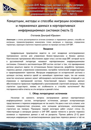 corpinfosys.ru
С
С
Ст
т
те
е
еп
п
па
а
ан
н
но
о
ов
в
в Д
Д
Д.
..Ю
Ю
Ю.
.. К
К
Ко
о
он
н
нц
ц
це
е
еп
п
пц
ц
ци
и
ии
и
и,
,
, м
м
ме
е
ет
т
то
о
од
д
ды
ы
ы и
и
и с
с
сп
п
по
о
ос
с
со
о
об
б
бы
ы
ы м
м
ми
и
иг
г
гр
р
ра
а
ац
ц
ци
и
ии
и
и
о
о
ос
с
сн
н
но
о
ов
в
вн
н
ны
ы
ых
х
х и
и
и п
п
пе
е
ер
р
ре
е
ем
м
ме
е
ен
н
нн
н
ны
ы
ых
х
х д
д
да
а
ан
н
нн
н
ны
ы
ых
х
х в
в
в к
к
ко
о
ор
р
рп
п
по
о
ор
р
ра
а
ат
т
ти
и
ив
в
вн
н
ны
ы
ых
х
х
и
и
ин
н
нф
ф
фо
о
ор
р
рм
м
ма
а
ац
ц
ци
и
ио
о
он
н
нн
н
ны
ы
ых
х
х с
с
си
и
ис
с
ст
т
те
е
ем
м
ма
а
ах
х
х (
(
(ч
ч
ча
а
ас
с
ст
т
ть
ь
ь 1
1
1)
)
) /
/
//
/
/ К
К
Ко
о
ор
р
рп
п
по
о
ор
р
ра
а
ат
т
ти
и
ив
в
вн
н
ны
ы
ые
е
е
и
и
ин
н
нф
ф
фо
о
ор
р
рм
м
ма
а
ац
ц
ци
и
ио
о
он
н
нн
н
ны
ы
ые
е
е с
с
си
и
ис
с
ст
т
те
е
ем
м
мы
ы
ы.
.. –
–
– 2
2
20
0
02
2
20
0
0.
.. –
–
– №
№
№9
9
9 (
(
(1
1
1)
)
)
h
h
ht
t
tt
t
tp
p
ps
s
s:
:
:/
/
//
/
/c
c
co
o
or
r
rp
p
pi
i
in
n
nf
f
fo
o
os
s
sy
y
ys
s
s.
..r
r
ru
u
u/
/
/a
a
ar
r
rc
c
ch
h
hi
i
iv
v
ve
e
e/
/
/i
i
is
s
ss
s
su
u
ue
e
e-
-
-9
9
9/
/
/8
8
89
9
9-
-
-2
2
20
0
02
2
20
0
0-
-
-9
9
9-
-
-d
d
da
a
at
t
ta
a
am
m
mi
i
ig
g
gr
r
ra
a
at
t
ti
i
io
o
on
n
n 49
Концепции, методы и способы миграции основных
и переменных данных в корпоративных
информационных системах (часть 1)
Степанов Дмитрий Юрьевич
Аннотация: в статье рассматриваются отличия основных и переменных данных, способы их
миграции, продемонстрирована взаимосвязь плана миграции и перехода, определены
параметры, задающие стратегию переноса данных на примере системы SAP ERP.
Введение
Цифровизация предприятия ведется за счет внедрения интегрированных
программных систем для управления бизнес-процессами и базами данных.
Комплексное программное обеспечение задает класс систем вида ERP, который часто
в русскоязычной литературе называют корпоративными информационными
системами. Сложность имплементации ERP-систем состоит в том, что одновременно
должны решаться задачи по оптимизации бизнес-процессов, разработке программ,
переносу данных, управлению изменениями, настройке технической инфраструктуры
и «дирижированию» проектом. Миграция информации из исторической системы в
целевую систему является одной из важнейших проектных задач, так как низкое
качество начальных данных может заблокировать выполнение бизнес операций и их
отражение в программной системе. Качественный процесс переноса данных
обеспечивается правильно подобранной и реализованной стратегией миграции. Какие
стратегии существуют, каковы их особенности и способы выполнения? Мы
постараемся найти ответы на эти вопросы в данной статье.
1. Обзор литературных источников
Несмотря на важность вопроса мигрирования данных корпоративных
информационных систем, литературных источников, дающих исчерпывающее
представление о переносе информации не так много. Но даже в них есть изъяны: или
слишком поверхностное описание, или излишняя детализация, исключающая
стратегию как таковую. Примером первой категории работ служит статья [1],
повествующая о миграции данных в SAP ERP, однако тонкости и детали переноса
основных и переменных данных в ней не раскрыты. Прочие работы [2-3] дают
максимум информации по автоматизированным средствам переноса данных в той же
 