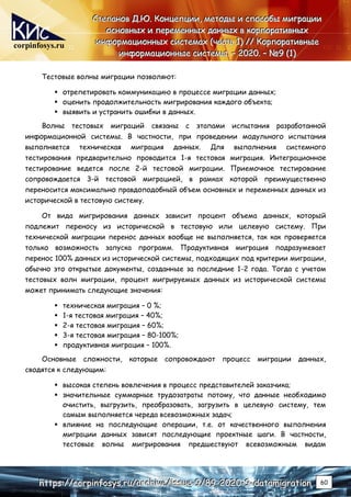 corpinfosys.ru
С
С
Ст
т
те
е
еп
п
па
а
ан
н
но
о
ов
в
в Д
Д
Д.
..Ю
Ю
Ю.
.. К
К
Ко
о
он
н
нц
ц
це
е
еп
п
пц
ц
ци
и
ии
и
и,
,
, м
м
ме
е
ет
т
то
о
од
д
ды
ы
ы и
и
и с
с
сп
п
по
о
ос
с
со
о
об
б
бы
ы
ы м
м
ми
и
иг
г
гр
р
ра
а
ац
ц
ци
и
ии
и
и
о
о
ос
с
сн
н
но
о
ов
в
вн
н
ны
ы
ых
х
х и
и
и п
п
пе
е
ер
р
ре
е
ем
м
ме
е
ен
н
нн
н
ны
ы
ых
х
х д
д
да
а
ан
н
нн
н
ны
ы
ых
х
х в
в
в к
к
ко
о
ор
р
рп
п
по
о
ор
р
ра
а
ат
т
ти
и
ив
в
вн
н
ны
ы
ых
х
х
и
и
ин
н
нф
ф
фо
о
ор
р
рм
м
ма
а
ац
ц
ци
и
ио
о
он
н
нн
н
ны
ы
ых
х
х с
с
си
и
ис
с
ст
т
те
е
ем
м
ма
а
ах
х
х (
(
(ч
ч
ча
а
ас
с
ст
т
ть
ь
ь 1
1
1)
)
) /
/
//
/
/ К
К
Ко
о
ор
р
рп
п
по
о
ор
р
ра
а
ат
т
ти
и
ив
в
вн
н
ны
ы
ые
е
е
и
и
ин
н
нф
ф
фо
о
ор
р
рм
м
ма
а
ац
ц
ци
и
ио
о
он
н
нн
н
ны
ы
ые
е
е с
с
си
и
ис
с
ст
т
те
е
ем
м
мы
ы
ы.
.. –
–
– 2
2
20
0
02
2
20
0
0.
.. –
–
– №
№
№9
9
9 (
(
(1
1
1)
)
)
h
h
ht
t
tt
t
tp
p
ps
s
s:
:
:/
/
//
/
/c
c
co
o
or
r
rp
p
pi
i
in
n
nf
f
fo
o
os
s
sy
y
ys
s
s.
..r
r
ru
u
u/
/
/a
a
ar
r
rc
c
ch
h
hi
i
iv
v
ve
e
e/
/
/i
i
is
s
ss
s
su
u
ue
e
e-
-
-9
9
9/
/
/8
8
89
9
9-
-
-2
2
20
0
02
2
20
0
0-
-
-9
9
9-
-
-d
d
da
a
at
t
ta
a
am
m
mi
i
ig
g
gr
r
ra
a
at
t
ti
i
io
o
on
n
n 60
Тестовые волны миграции позволяют:
 отрепетировать коммуникацию в процессе миграции данных;
 оценить продолжительность мигрирования каждого объекта;
 выявить и устранить ошибки в данных.
Волны тестовых миграций связаны с этапами испытания разработанной
информационной системы. В частности, при проведении модульного испытания
выполняется техническая миграция данных. Для выполнения системного
тестирования предварительно проводится 1-я тестовая миграция. Интеграционное
тестирование ведется после 2-й тестовой миграции. Приемочное тестирование
сопровождается 3-й тестовой миграцией, в рамках которой преимущественно
переносится максимально правдоподобный объем основных и переменных данных из
исторической в тестовую систему.
От вида мигрирования данных зависит процент объема данных, который
подлежит переносу из исторической в тестовую или целевую систему. При
технической миграции перенос данных вообще не выполняется, так как проверяется
только возможность запуска программ. Продуктивная миграция подразумевает
перенос 100% данных из исторической системы, подходящих под критерии миграции,
обычно это открытые документы, созданные за последние 1-2 года. Тогда с учетом
тестовых волн миграции, процент мигрируемых данных из исторической системы
может принимать следующие значения:
 техническая миграция – 0 %;
 1-я тестовая миграция – 40%;
 2-я тестовая миграция – 60%;
 3-я тестовая миграция – 80-100%;
 продуктивная миграция – 100%.
Основные сложности, которые сопровождают процесс миграции данных,
сводятся к следующим:
 высокая степень вовлечения в процесс представителей заказчика;
 значительные суммарные трудозатраты потому, что данные необходимо
очистить, выгрузить, преобразовать, загрузить в целевую систему, тем
самым выполняется череда всевозможных задач;
 влияние на последующие операции, т.е. от качественного выполнения
миграции данных зависят последующие проектные шаги. В частности,
тестовые волны мигрирования предшествуют всевозможным видам
 