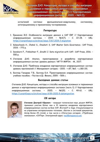 corpinfosys.ru
С
С
Ст
т
те
е
еп
п
па
а
ан
н
но
о
ов
в
в Д
Д
Д.
..Ю
Ю
Ю.
.. К
К
Ко
о
он
н
нц
ц
це
е
еп
п
пц
ц
ци
и
ии
и
и,
,
, м
м
ме
е
ет
т
то
о
од
д
ды
ы
ы и
и
и с
с
сп
п
по
о
ос
с
со
о
об
б
бы
ы
ы м
м
ми
и
иг
г
гр
р
ра
а
ац
ц
ци
и
ии
и
и
о
о
ос
с
сн
н
но
о
ов
в
вн
н
ны
ы
ых
х
х и
и
и п
п
пе
е
ер
р
ре
е
ем
м
ме
е
ен
н
нн
н
ны
ы
ых
х
х д
д
да
а
ан
н
нн
н
ны
ы
ых
х
х в
в
в к
к
ко
о
ор
р
рп
п
по
о
ор
р
ра
а
ат
т
ти
и
ив
в
вн
н
ны
ы
ых
х
х
и
и
ин
н
нф
ф
фо
о
ор
р
рм
м
ма
а
ац
ц
ци
и
ио
о
он
н
нн
н
ны
ы
ых
х
х с
с
си
и
ис
с
ст
т
те
е
ем
м
ма
а
ах
х
х (
(
(ч
ч
ча
а
ас
с
ст
т
ть
ь
ь 1
1
1)
)
) /
/
//
/
/ К
К
Ко
о
ор
р
рп
п
по
о
ор
р
ра
а
ат
т
ти
и
ив
в
вн
н
ны
ы
ые
е
е
и
и
ин
н
нф
ф
фо
о
ор
р
рм
м
ма
а
ац
ц
ци
и
ио
о
он
н
нн
н
ны
ы
ые
е
е с
с
си
и
ис
с
ст
т
те
е
ем
м
мы
ы
ы.
.. –
–
– 2
2
20
0
02
2
20
0
0.
.. –
–
– №
№
№9
9
9 (
(
(1
1
1)
)
)
h
h
ht
t
tt
t
tp
p
ps
s
s:
:
:/
/
//
/
/c
c
co
o
or
r
rp
p
pi
i
in
n
nf
f
fo
o
os
s
sy
y
ys
s
s.
..r
r
ru
u
u/
/
/a
a
ar
r
rc
c
ch
h
hi
i
iv
v
ve
e
e/
/
/i
i
is
s
ss
s
su
u
ue
e
e-
-
-9
9
9/
/
/8
8
89
9
9-
-
-2
2
20
0
02
2
20
0
0-
-
-9
9
9-
-
-d
d
da
a
at
t
ta
a
am
m
mi
i
ig
g
gr
r
ra
a
at
t
ti
i
io
o
on
n
n 61
испытаний системы: функционально-модульному, системному,
интеграционному и приемочному тестированиям.
Литература
1. Еременко Я.O. Особенности миграции данных в SAP ERP // Корпоративные
информационные системы. – 2019. – №3(7). – С. 22-28. – URL:
https://corpinfosys.ru/archive/issue-7/67-2019-7-migration.
2. Kalwachwala H., Chahal S., Cheekoti S. SAP Master Data Governance.: SAP Press,
2019. – 772 p.
3. Densborn F., Finkbohner F., Gradhl J. Data migration with SAP.: SAP Press, 2016. –
550 p.
4. Степанов Д.Ю. Анализ, проектирование и разработка корпоративных
информационных систем: уровень данных / МГТУ МИРЭА. - М., 2017.
5. Степанов Д.Ю. Проблемы внедрения корпоративных информационных систем:
уровень приложений // Менеджмент сегодня. – 2015. – т.87, №3. – c.180-191.
6. Баллод Гвоздева Т.В., Баллод Б.А. Проектирование информационных систем:
учебное пособие. – Ростов н/Д.: Феникс, 2009. – 508 с.
Выходные данные статьи
Степанов Д.Ю. Концепции, методы и способы миграции основных и переменных
данных в корпоративных информационных системах (часть 1) // Корпоративные
информационные системы. – 2020. – №1(9). – С. 49-61. – URL:
https://corpinfosys.ru/archive/issue-9/89-2020-9-datamigration.
Об авторе
Степанов Дмитрий Юрьевич – кандидат технических наук, доцент МИРЭА,
принимал участие более чем в 10 проектах внедрения корпоративных
информационных систем на базе SAP, Microsoft и Sage. Специализируется
на управлении материальными потоками, сбытом и системой документов.
Автор более 25 статей, в том числе в «Логистика сегодня», «Проблемы
экономики», «САПер». Электронный адрес: mail@stepanovd.com.
 