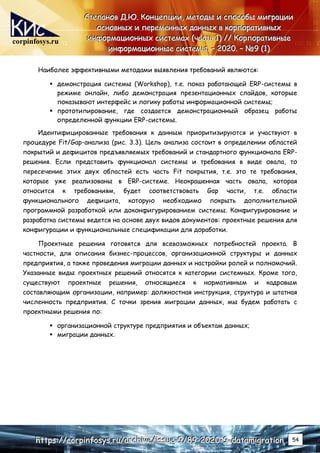 corpinfosys.ru
С
С
Ст
т
те
е
еп
п
па
а
ан
н
но
о
ов
в
в Д
Д
Д.
..Ю
Ю
Ю.
.. К
К
Ко
о
он
н
нц
ц
це
е
еп
п
пц
ц
ци
и
ии
и
и,
,
, м
м
ме
е
ет
т
то
о
од
д
ды
ы
ы и
и
и с
с
сп
п
по
о
ос
с
со
о
об
б
бы
ы
ы м
м
ми
и
иг
г
гр
р
ра
а
ац
ц
ци
и
ии
и
и
о
о
ос
с
сн
н
но
о
ов
в
вн
н
ны
ы
ых
х
х и
и
и п
п
пе
е
ер
р
ре
е
ем
м
ме
е
ен
н
нн
н
ны
ы
ых
х
х д
д
да
а
ан
н
нн
н
ны
ы
ых
х
х в
в
в к
к
ко
о
ор
р
рп
п
по
о
ор
р
ра
а
ат
т
ти
и
ив
в
вн
н
ны
ы
ых
х
х
и
и
ин
н
нф
ф
фо
о
ор
р
рм
м
ма
а
ац
ц
ци
и
ио
о
он
н
нн
н
ны
ы
ых
х
х с
с
си
и
ис
с
ст
т
те
е
ем
м
ма
а
ах
х
х (
(
(ч
ч
ча
а
ас
с
ст
т
ть
ь
ь 1
1
1)
)
) /
/
//
/
/ К
К
Ко
о
ор
р
рп
п
по
о
ор
р
ра
а
ат
т
ти
и
ив
в
вн
н
ны
ы
ые
е
е
и
и
ин
н
нф
ф
фо
о
ор
р
рм
м
ма
а
ац
ц
ци
и
ио
о
он
н
нн
н
ны
ы
ые
е
е с
с
си
и
ис
с
ст
т
те
е
ем
м
мы
ы
ы.
.. –
–
– 2
2
20
0
02
2
20
0
0.
.. –
–
– №
№
№9
9
9 (
(
(1
1
1)
)
)
h
h
ht
t
tt
t
tp
p
ps
s
s:
:
:/
/
//
/
/c
c
co
o
or
r
rp
p
pi
i
in
n
nf
f
fo
o
os
s
sy
y
ys
s
s.
..r
r
ru
u
u/
/
/a
a
ar
r
rc
c
ch
h
hi
i
iv
v
ve
e
e/
/
/i
i
is
s
ss
s
su
u
ue
e
e-
-
-9
9
9/
/
/8
8
89
9
9-
-
-2
2
20
0
02
2
20
0
0-
-
-9
9
9-
-
-d
d
da
a
at
t
ta
a
am
m
mi
i
ig
g
gr
r
ra
a
at
t
ti
i
io
o
on
n
n 54
Наиболее эффективными методами выявления требований являются:
 демонстрация системы (Workshop), т.е. показ работающей ERP-системы в
режиме онлайн, либо демонстрация презентационных слайдов, которые
показывают интерфейс и логику работы информационной системы;
 прототипирование, где создается демонстрационный образец работы
определенной функции ERP-системы.
Идентифицированные требования к данным приоритизируются и участвуют в
процедуре Fit/Gap-анализа (рис. 3.3). Цель анализа состоит в определении областей
покрытий и дефицитов предъявляемых требований и стандартного функционала ERP-
решения. Если представить функционал системы и требования в виде овала, то
пересечение этих двух областей есть часть Fit покрытия, т.е. это те требования,
которые уже реализованы в ERP-системе. Неокрашенная часть овала, которая
относится к требованиям, будет соответствовать Gap части, т.е. области
функционального дефицита, которую необходимо покрыть дополнительной
программной разработкой или доконфигурированием системы. Конфигурирование и
разработка системы ведется на основе двух видов документов: проектные решения для
конфигурации и функциональные спецификации для доработки.
Проектные решения готовятся для всевозможных потребностей проекта. В
частности, для описания бизнес-процессов, организационной структуры и данных
предприятия, а также проведения миграции данных и настройки ролей и полномочий.
Указанные виды проектных решений относятся к категории системных. Кроме того,
существуют проектные решения, относящиеся к нормативным и кадровым
составляющим организации, например: должностная инструкция, структура и штатная
численность предприятия. С точки зрения миграции данных, мы будем работать с
проектными решения по:
 организационной структуре предприятия и объектам данных;
 миграции данных.
 