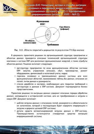 corpinfosys.ru
С
С
Ст
т
те
е
еп
п
па
а
ан
н
но
о
ов
в
в Д
Д
Д.
..Ю
Ю
Ю.
.. К
К
Ко
о
он
н
нц
ц
це
е
еп
п
пц
ц
ци
и
ии
и
и,
,
, м
м
ме
е
ет
т
то
о
од
д
ды
ы
ы и
и
и с
с
сп
п
по
о
ос
с
со
о
об
б
бы
ы
ы м
м
ми
и
иг
г
гр
р
ра
а
ац
ц
ци
и
ии
и
и
о
о
ос
с
сн
н
но
о
ов
в
вн
н
ны
ы
ых
х
х и
и
и п
п
пе
е
ер
р
ре
е
ем
м
ме
е
ен
н
нн
н
ны
ы
ых
х
х д
д
да
а
ан
н
нн
н
ны
ы
ых
х
х в
в
в к
к
ко
о
ор
р
рп
п
по
о
ор
р
ра
а
ат
т
ти
и
ив
в
вн
н
ны
ы
ых
х
х
и
и
ин
н
нф
ф
фо
о
ор
р
рм
м
ма
а
ац
ц
ци
и
ио
о
он
н
нн
н
ны
ы
ых
х
х с
с
си
и
ис
с
ст
т
те
е
ем
м
ма
а
ах
х
х (
(
(ч
ч
ча
а
ас
с
ст
т
ть
ь
ь 1
1
1)
)
) /
/
//
/
/ К
К
Ко
о
ор
р
рп
п
по
о
ор
р
ра
а
ат
т
ти
и
ив
в
вн
н
ны
ы
ые
е
е
и
и
ин
н
нф
ф
фо
о
ор
р
рм
м
ма
а
ац
ц
ци
и
ио
о
он
н
нн
н
ны
ы
ые
е
е с
с
си
и
ис
с
ст
т
те
е
ем
м
мы
ы
ы.
.. –
–
– 2
2
20
0
02
2
20
0
0.
.. –
–
– №
№
№9
9
9 (
(
(1
1
1)
)
)
h
h
ht
t
tt
t
tp
p
ps
s
s:
:
:/
/
//
/
/c
c
co
o
or
r
rp
p
pi
i
in
n
nf
f
fo
o
os
s
sy
y
ys
s
s.
..r
r
ru
u
u/
/
/a
a
ar
r
rc
c
ch
h
hi
i
iv
v
ve
e
e/
/
/i
i
is
s
ss
s
su
u
ue
e
e-
-
-9
9
9/
/
/8
8
89
9
9-
-
-2
2
20
0
02
2
20
0
0-
-
-9
9
9-
-
-d
d
da
a
at
t
ta
a
am
m
mi
i
ig
g
gr
r
ra
a
at
t
ti
i
io
o
on
n
n 55
Рис. 3.3. Области покрытий и дефицитов по результатам Fit/Gap-анализа
В документе проектного решения по организационной структуре предприятия и
объектам данных приводится описание технической организационной структуры
компании в системе ERP для различных функциональных модулей, а также атрибуты
объектов данных. Решение включает следующее:
 оргструктуру предприятия по всем функциональным областям системы
ERP: закупки, управление запасами, сбыт, производство, ремонт
оборудования, финансовый и налоговый учеты, кадры;
 перечень основных и транзакционных данных системы для всех
функциональных областей, наименование таблиц баз данных, описание их
полей, типов данных и размерности;
 список доработок и настроек, необходимых для покрытия требований к
оргструктуре и данным в ERP-системе. Документ подтверждается бизнес
представителями.
Проектное решение по миграции данных содержит описание порядка обработки
данных, находящихся в исторической системе, для их преобразования и загрузки в
новую ERP. Документ включает:
 шаблон загрузки данных с описанием полей, размерности и обязательности
их заполнения, который в последующем будет содержать информацию к
загрузке в формате целевой ERP-системы;
 детали средств автоматизированной загрузки данных в ERP-систему.
Преимущественно используются стандартные средства миграции
информационной системы;
 