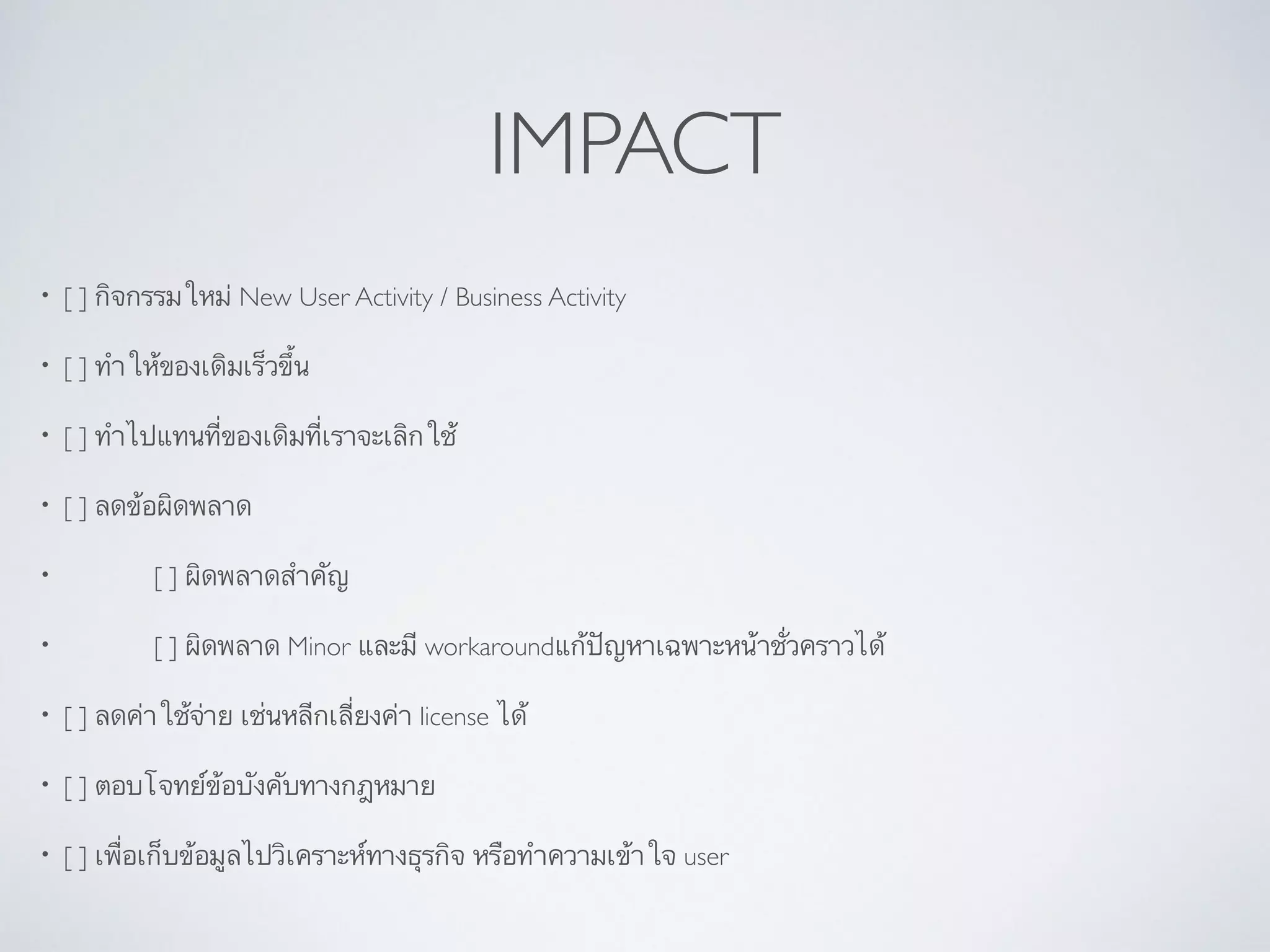 IMPACT
• [ ] กิจกรรมใหม่ New User Activity / Business Activity	

• [ ] ทำให้ของเดิมเร็วขึ้น	

• [ ] ทำไปแทนที่ของเดิมที่เราจะเลิกใช้	

• [ ] ลดข้อผิดพลาด	

• 	

 	

 [ ] ผิดพลาดสำคัญ	

• 	

 	

 [ ] ผิดพลาด Minor และมี workaroundแก้ปัญหาเฉพาะหน้าชั่วคราวได้	

• [ ] ลดค่าใช้จ่าย เช่นหลีกเลี่ยงค่า license ได้	

• [ ] ตอบโจทย์ข้อบังคับทางกฎหมาย	

• [ ] เพื่อเก็บข้อมูลไปวิเคราะห์ทางธุรกิจ หรือทำความเข้าใจ user
 