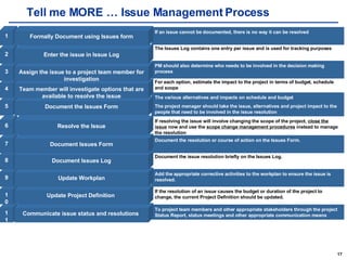 Tell me MORE … Issue Management Process 11 10 9 8 7 6 5 4 3 2 1 To project team members and other appropriate stakeholders through the project Status Report, status meetings and other appropriate communication means Communicate issue status and resolutions  If the resolution of an issue causes the budget or duration of the project to change, the current Project Definition should be updated.  Update Project Definition  Add the appropriate corrective activities to the workplan to ensure the issue is resolved.  Update Workplan Document the issue resolution briefly on the Issues Log.  Document Issues Log Document the resolution or course of action on the Issues Form.  Document Issues Form If resolving the issue will involve changing the scope of the project,  close the issue  now and use the  scope change management procedures  instead to manage the resolution Resolve the Issue The various alternatives and impacts on schedule and budget The project manager should take the issue, alternatives and project impact to the people that need to be involved in the issue resolution  Document the Issues Form For each option, estimate the impact to the project in terms of budget, schedule and scope Team member will investigate options that are available to resolve the issue PM should also determine who needs to be involved in the decision making process Assign the issue to a project team member for investigation The Issues Log contains one entry per issue and is used for tracking purposes Enter the issue in Issue Log If an issue cannot be documented, there is no way it can be resolved Formally Document using Issues form 