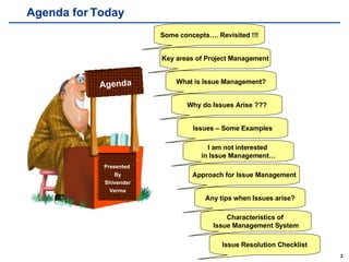 Agenda for Today Presented  By Shivender Verma Agenda Some concepts…. Revisited !!! Key areas of Project Management What is Issue Management? Why do Issues Arise ??? Issues – Some Examples I am not interested  in Issue Management… Approach for Issue Management Any tips when Issues arise? Characteristics of  Issue Management System Issue Resolution Checklist 