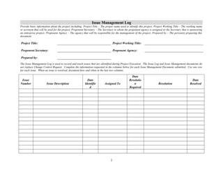 Issue Management Log 
Provide basic information about the project including: Project Title – The proper name used to identify this project; Project Working Title – The working name 
or acronym that will be used for the project; Proponent Secretary – The Secretary to whom the proponent agency is assigned or the Secretary that is sponsoring 
an enterprise project; Proponent Agency – The agency that will be responsible for the management of the project; Prepared by – The person(s) preparing this 
document. 
Project Title: Project Working Title: 
Proponent Secretary: Proponent Agency: 
Prepared by: 
The Issue Management Log is used to record and track issues that are identified during Project Execution. The Issue Log and Issue Management documents do 
not replace Change Control Request. Complete the information requested in the columns below for each Issue Management Document submitted. Use one row 
for each issue. When an issue is resolved, document how and when in the last two columns. 
Issue 
Number Issue Description 
Date 
Identifie 
d 
Assigned To 
Date 
Resolutio 
n 
Required 
Resolution 
Date 
Resolved 
1 
