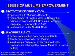 ISSUES OF MUSLIMS EMPOWERMENTISSUES OF MUSLIMS EMPOWERMENT
PROTECTIVE DISCRIMENATION1
Center for Minorities Empowerment Aariz Mohammed Documents, 01-06-05Aariz Mohammed Documents, 01-06-05
Email:aariz_mohammed@yahoo.co.inEmail:aariz_mohammed@yahoo.co.in Phone No. : 09391334685Phone No. : 09391334685
a) Sponsorship to Minorities Students.
b) Establishment of English Medium Residential
Schools in every Mandal, Urdu as a Secondary
Language. Under Article 21A,22.
c) Reservations under 15(4) & 16(4).
MINORITIES RIGHTS2
a) Protecting Minorities from Communal Riots.
b) Timely Rehabilitation to the Victims.
c) Introducing a Chapter at every Standard upto
Graduation level about the Role of Muslims in Nation
Building.
 