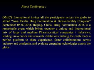 About Conference :
OMICS International invites all the participants across the globe to
attend “Asia Pacific Drug Formulation & Bioavailability Congress”
September 05-07,2016 Beijing, China. Drug Formulation 2016 is a
remarkable event which brings together a unique and International
mix of large and medium Pharmaceutical companies / industries,
leading universities and research institutions making the conference a
perfect platform to share experience, foster collaborations across
industry and academia, and evaluate emerging technologies across the
globe.
 