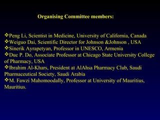 Organising Committee members:
Peng Li, Scientist in Medicine, University of California, Canada
Weiguo Dai, Scientific Director for Johnson &Johnson , USA
Sinerik Ayrapetyan, Professor in UNESCO, Armenia
Duc P. Do, Associate Professor at Chicago State University College
of Pharmacy, USA
Ibrahim Al-Khars, President at AlAhsa Pharmacy Club, Saudi
Pharmaceutical Society, Saudi Arabia
M. Fawzi Mahomoodally, Professor at University of Mauritius,
Mauritius.
 