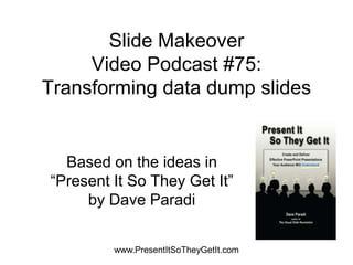 Slide Makeover
     Video Podcast #75:
Transforming data dump slides


  Based on the ideas in
“Present It So They Get It”
     by Dave Paradi


         www.PresentItSoTheyGetIt.com
 