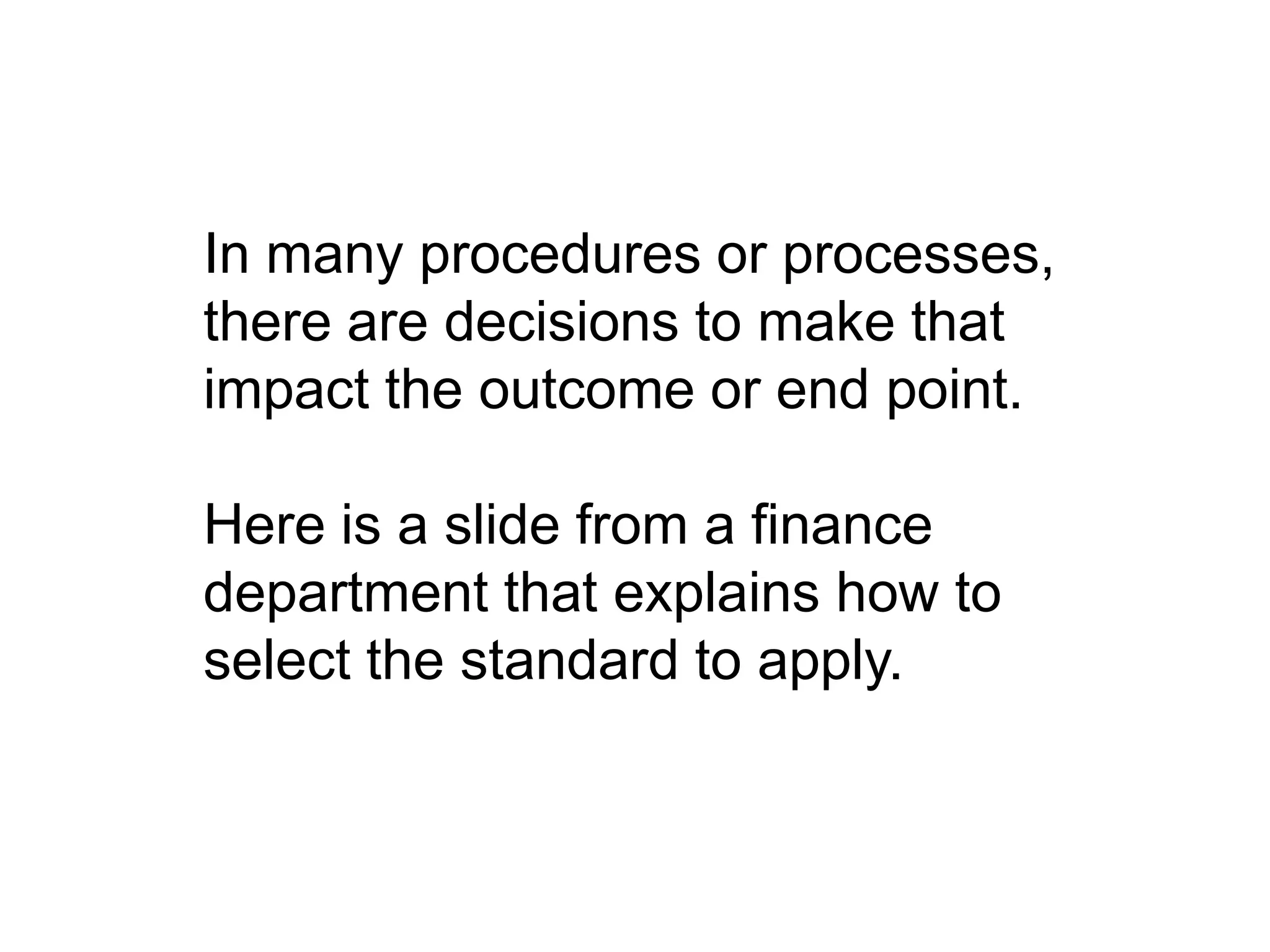 In many procedures or processes,
there are decisions to make that
impact the outcome or end point.
Here is a slide from a finance
department that explains how to
select the standard to apply.
 