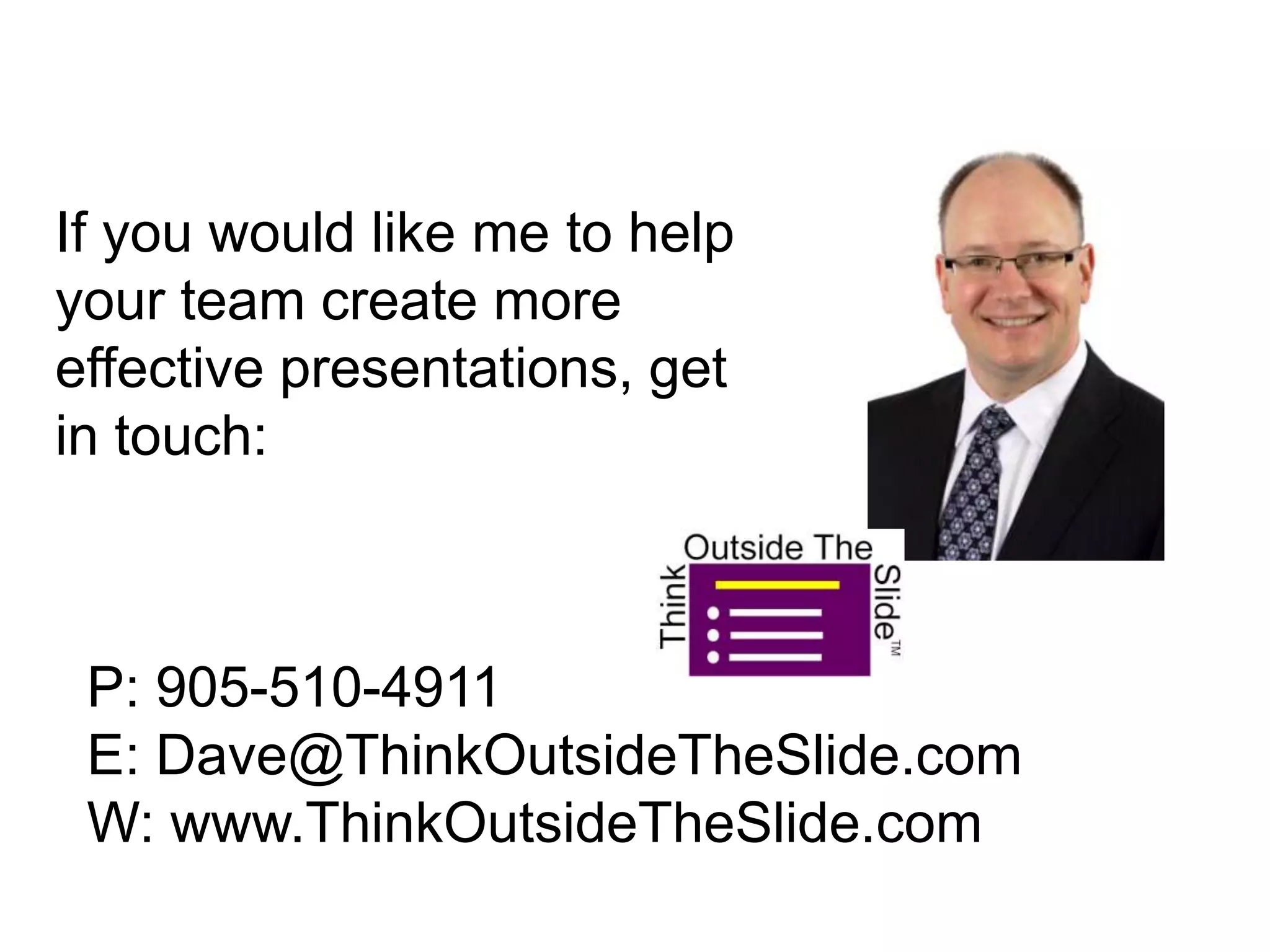 If you would like me to help
your team create more
effective presentations, get
in touch:
P: 905-510-4911
E: Dave@ThinkOutsideTheSlide.com
W: www.ThinkOutsideTheSlide.com
 
