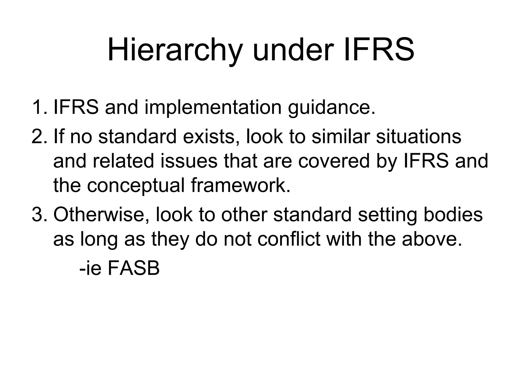 Hierarchy under IFRS
1. IFRS and implementation guidance.
2. If no standard exists, look to similar situations
and related issues that are covered by IFRS and
the conceptual framework.
3. Otherwise, look to other standard setting bodies
as long as they do not conflict with the above.
-ie FASB
 