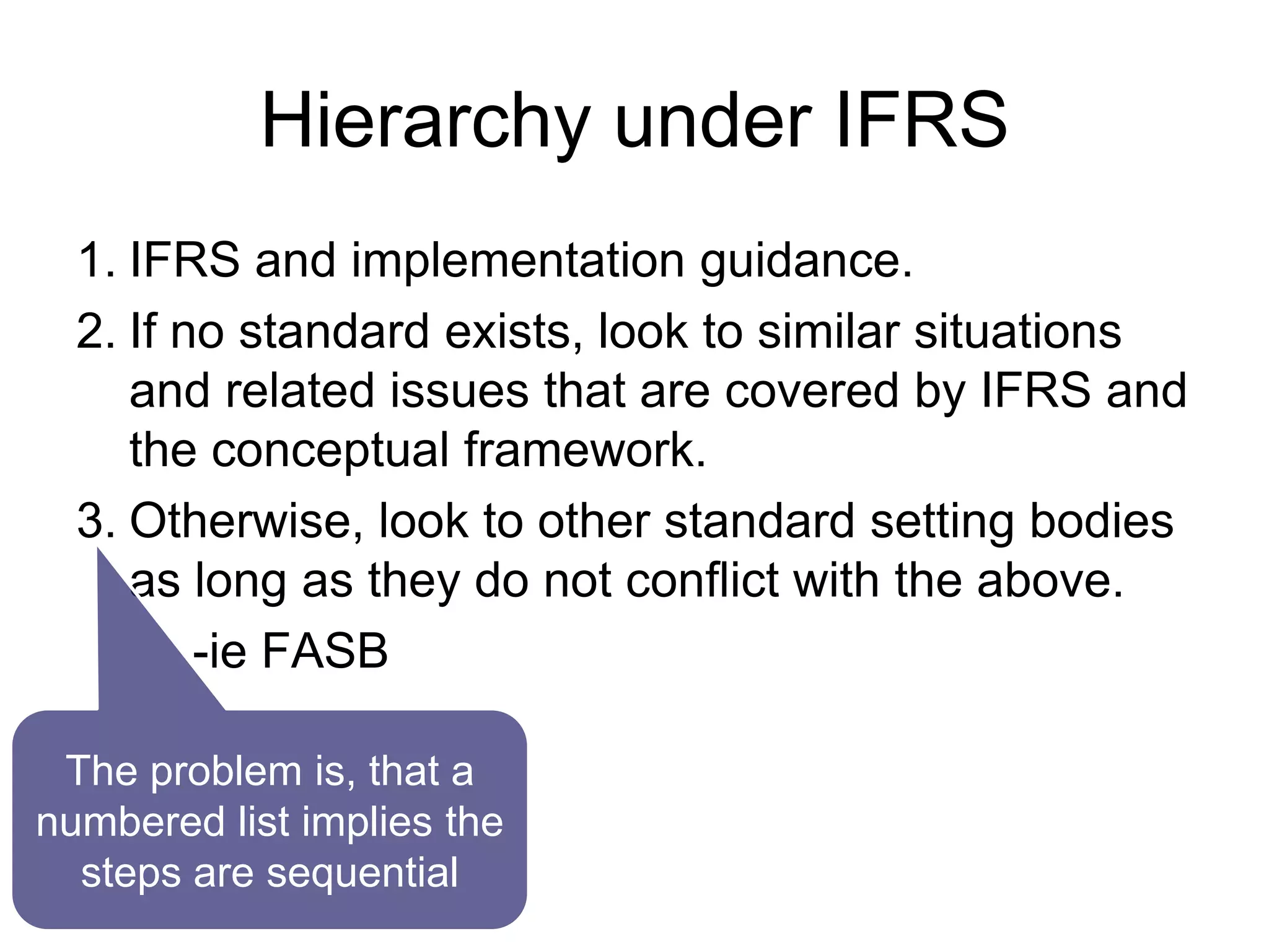 Hierarchy under IFRS
1. IFRS and implementation guidance.
2. If no standard exists, look to similar situations
and related issues that are covered by IFRS and
the conceptual framework.
3. Otherwise, look to other standard setting bodies
as long as they do not conflict with the above.
-ie FASB
The problem is, that a
numbered list implies the
steps are sequential
 