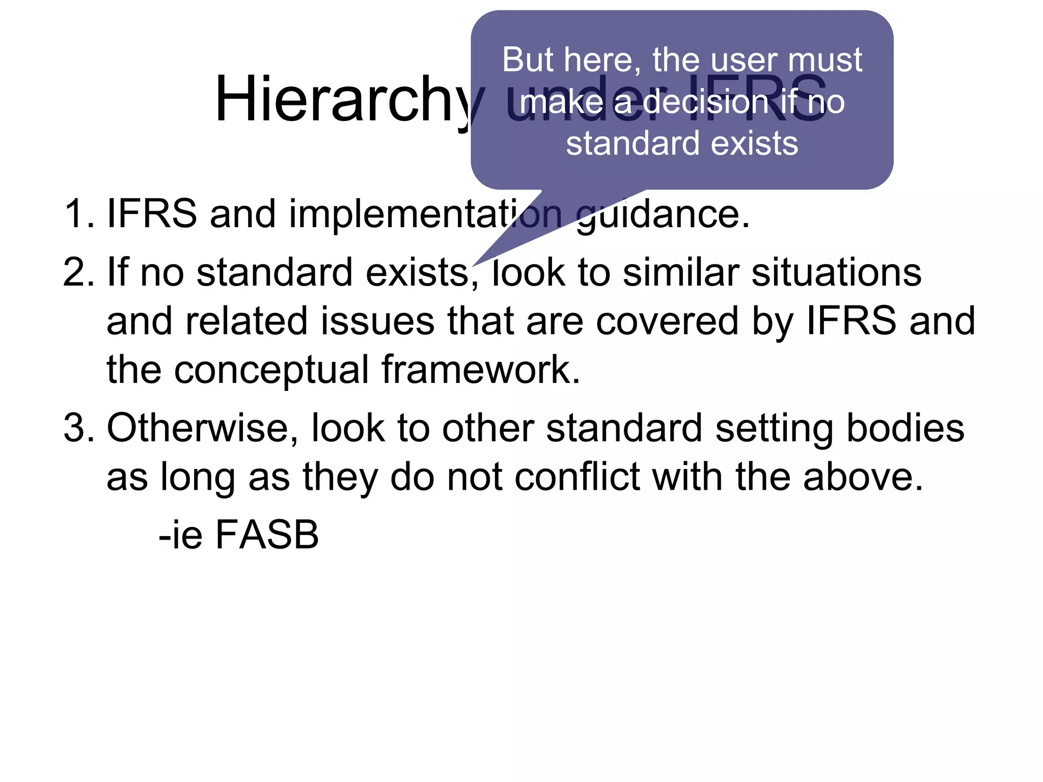 Hierarchy under IFRS
1. IFRS and implementation guidance.
2. If no standard exists, look to similar situations
and related issues that are covered by IFRS and
the conceptual framework.
3. Otherwise, look to other standard setting bodies
as long as they do not conflict with the above.
-ie FASB
But here, the user must
make a decision if no
standard exists
 