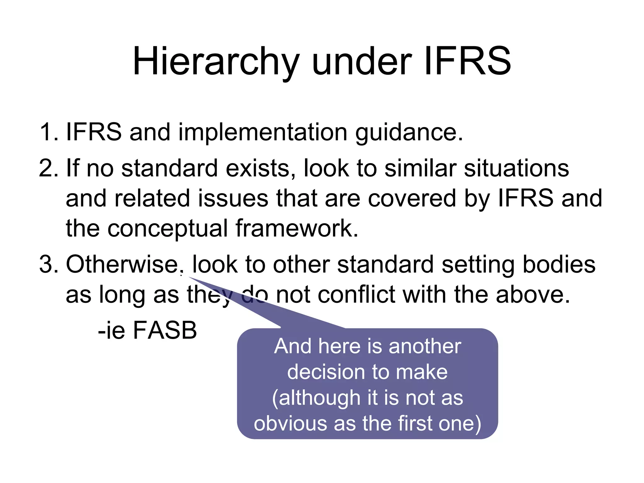Hierarchy under IFRS
1. IFRS and implementation guidance.
2. If no standard exists, look to similar situations
and related issues that are covered by IFRS and
the conceptual framework.
3. Otherwise, look to other standard setting bodies
as long as they do not conflict with the above.
-ie FASB
And here is another
decision to make
(although it is not as
obvious as the first one)
 