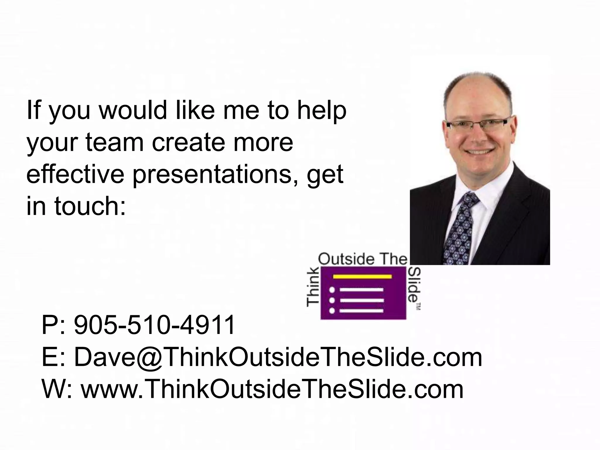 If you would like me to help
your team create more
effective presentations, get
in touch:

P: 905-510-4911
E: Dave@ThinkOutsideTheSlide.com
W: www.ThinkOutsideTheSlide.com

 