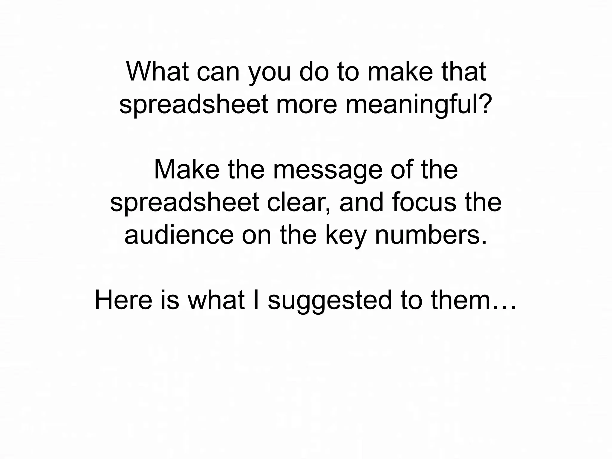 What can you do to make that
spreadsheet more meaningful?

Make the message of the
spreadsheet clear, and focus the
audience on the key numbers.
Here is what I suggested to them…

 